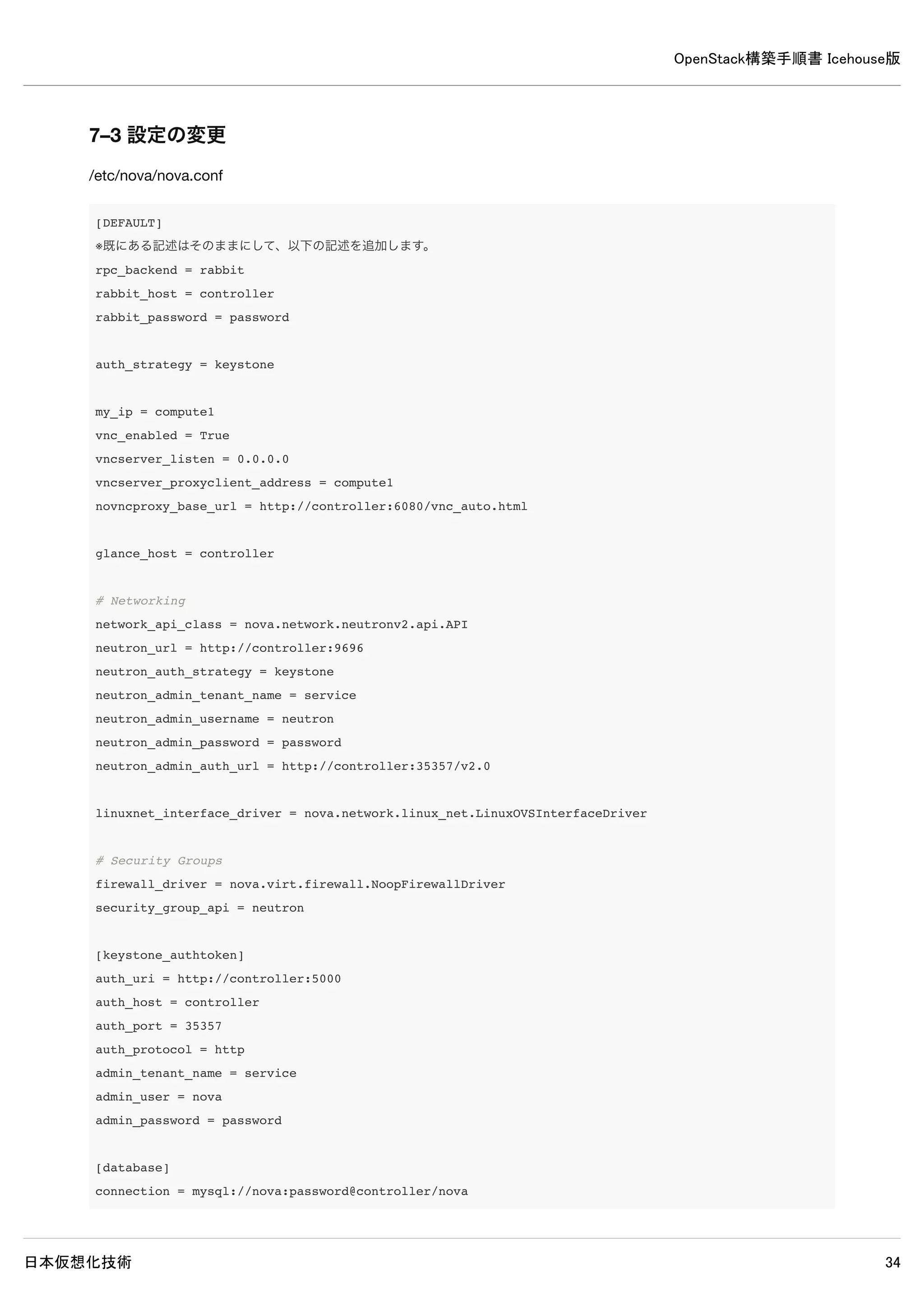 OpenStack構築手順書 Icehouse版
日本仮想化技術 34
controller# mysql -u nova -p
Enter password: ← MySQLのnovaパスワードpasswordを入力
Welcome to the MySQL monitor. Commands end with ; or g.
Your MySQL connection id is 74
Server version: 5.5.37-0ubuntu0.14.04.1 (Ubuntu)
Copyright (c) 2000, 2014, Oracle and/or its affiliates. All rights reserved.
Oracle is a registered trademark of Oracle Corporation and/or its
affiliates. Other names may be trademarks of their respective
owners.
Type 'help;' or 'h' for help. Type 'c' to clear the current input statement.
mysql> show databases;
+--------------------+
| Database |
+--------------------+
| information_schema |
| nova |
+--------------------+
2 rows in set (0.00 sec)
※ユーザーnovaでログイン可能でデータベースの閲覧が可能なら問題ありません。
6–3 認証情報の設定
以下コマンドで認証情報を設定します。
 
