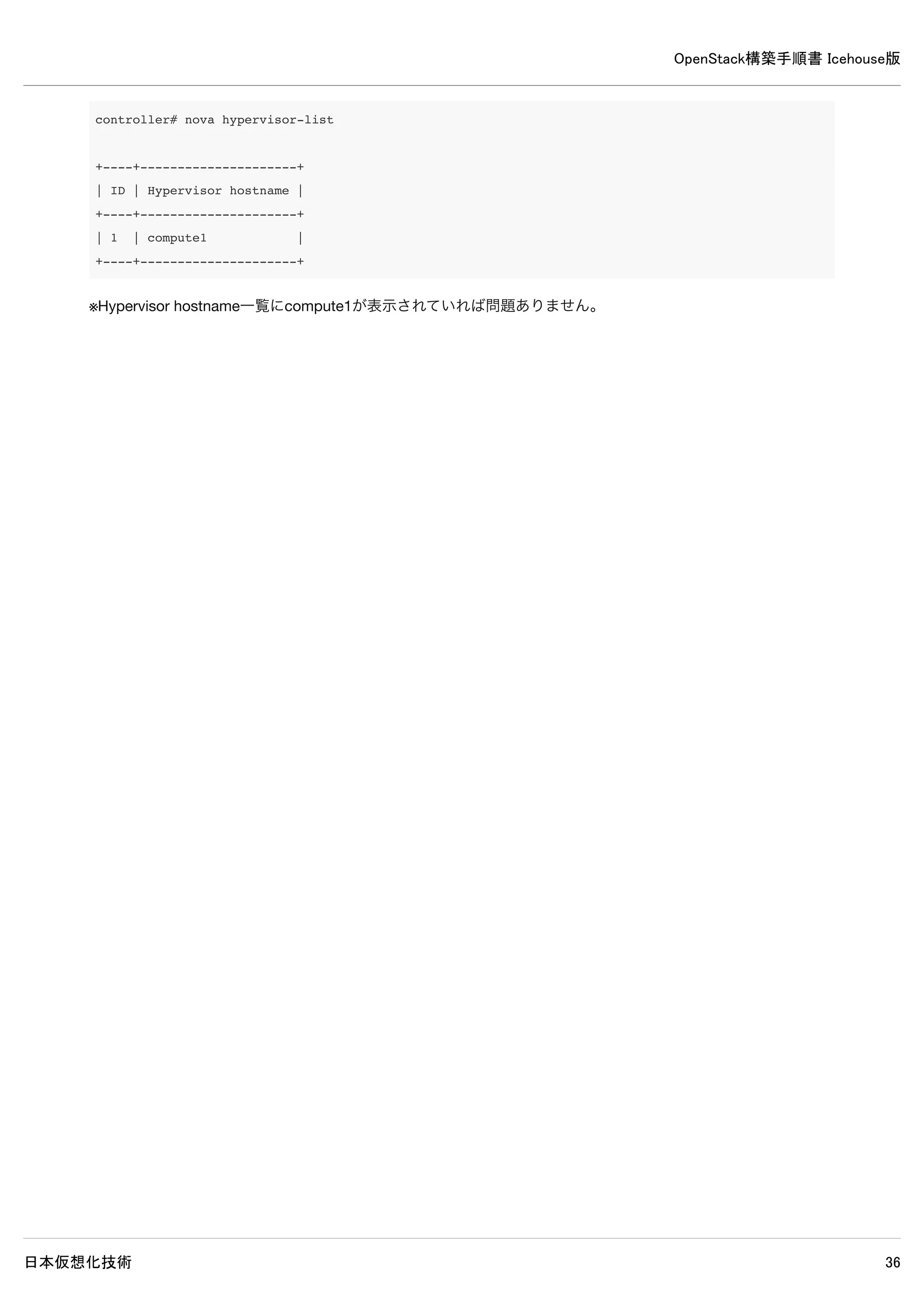 OpenStack構築手順書 Icehouse版
日本仮想化技術 36
[DEFAULT]
※既にある記述はそのままにして、以下の記述を追加します。
rpc_backend = rabbit
rabbit_host = controller
rabbit_password = password
auth_strategy = keystone
my_ip = controller
vncserver_listen = controller
vncserver_proxyclient_address = controller
# Networking
network_api_class = nova.network.neutronv2.api.API
neutron_url = http://controller:9696
neutron_auth_strategy = keystone
neutron_admin_tenant_name = service
neutron_admin_username = neutron
neutron_admin_password = password
neutron_admin_auth_url = http://controller:35357/v2.0
linuxnet_interface_driver = nova.network.linux_net.LinuxOVSInterfaceDriver
# Security Groups
firewall_driver = nova.virt.firewall.NoopFirewallDriver
security_group_api = neutron
# Metadata
neutron_metadata_proxy_shared_secret = password
service_neutron_metadata_proxy = true
metadata_listen = controller
metadata_listen_port = 8775
[keystone_authtoken]
auth_uri = http://controller:5000
auth_host = controller
auth_port = 35357
auth_protocol = http
admin_tenant_name = service
admin_user = nova
admin_password = password
[database]
connection = mysql://nova:password@controller/nova
 