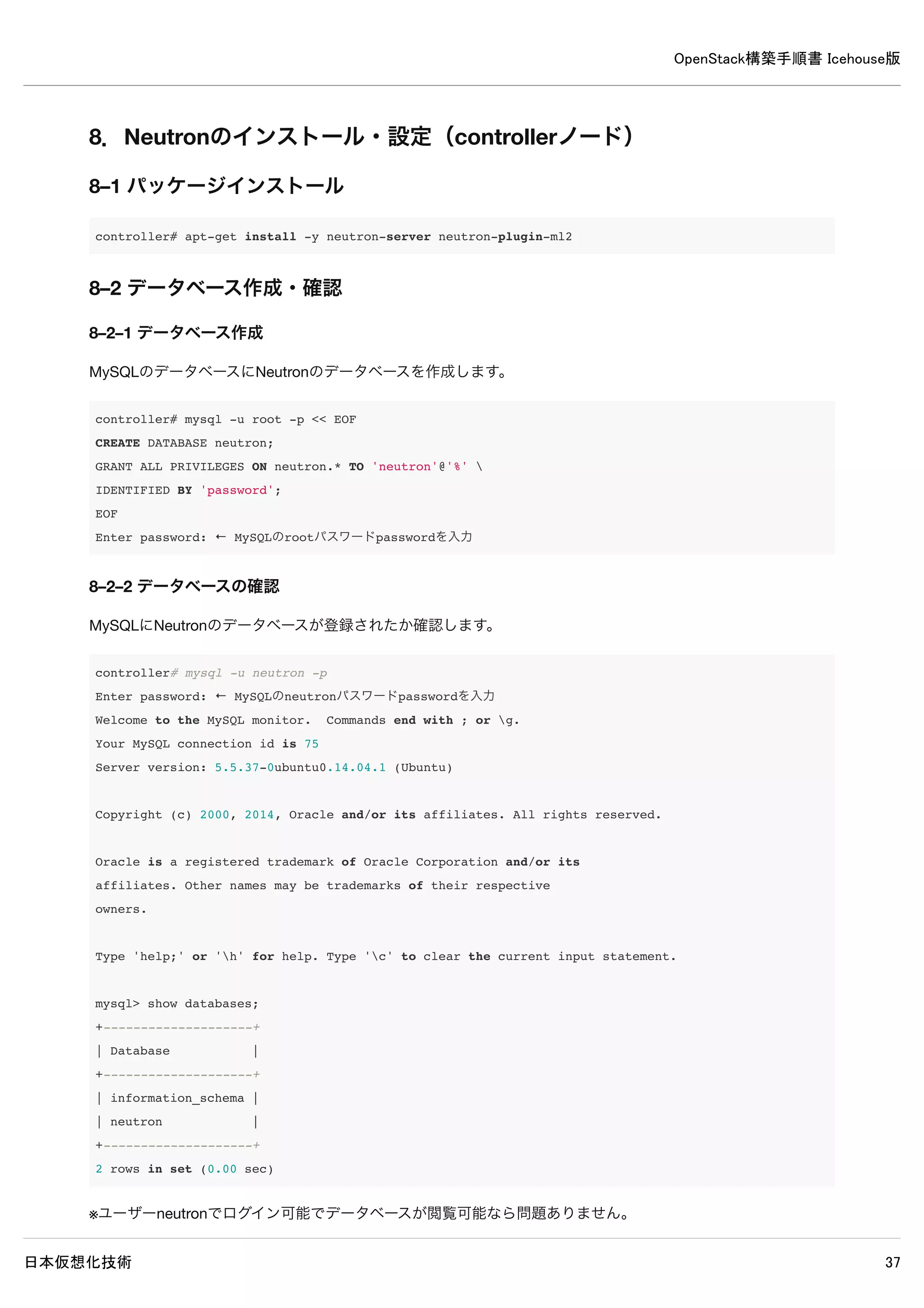 OpenStack構築手順書 Icehouse版
日本仮想化技術 37
6–5 使用しないデータベースファイル削除
controller# rm /var/lib/nova/nova.sqlite
6–6 データベースに表を作成
controller# nova-manage db sync
6–7 サービス再起動
controller# rm /var/log/nova/*
controller# service nova-api restart && service nova-cert restart && service nova-consoleauth restart && 
service nova-scheduler restart && service nova-conductor restart && 
service nova-novncproxy restart
6–8 ログ確認
controller# grep "ERROR|WARNING" /var/log/nova/*
※特に何も表示されなければ問題ありません。
6–9 Glanceとの通信確認
NovaのコマンドラインインターフェースでGlanceと通信してGlanceと相互に通信できているかを確認します。
controller# nova image-list
+--------------------------------------+--------------+--------+--------+
| ID | Name | Status | Server |
+--------------------------------------+--------------+--------+--------+
| 1cdc90ca-fc4b-4064-8514-21aac275729f | CirrOS 0.3.2 | ACTIVE | |
+--------------------------------------+--------------+--------+--------+
※glanceで登録したCirrOSイメージが表示できていれば問題ありません。
 