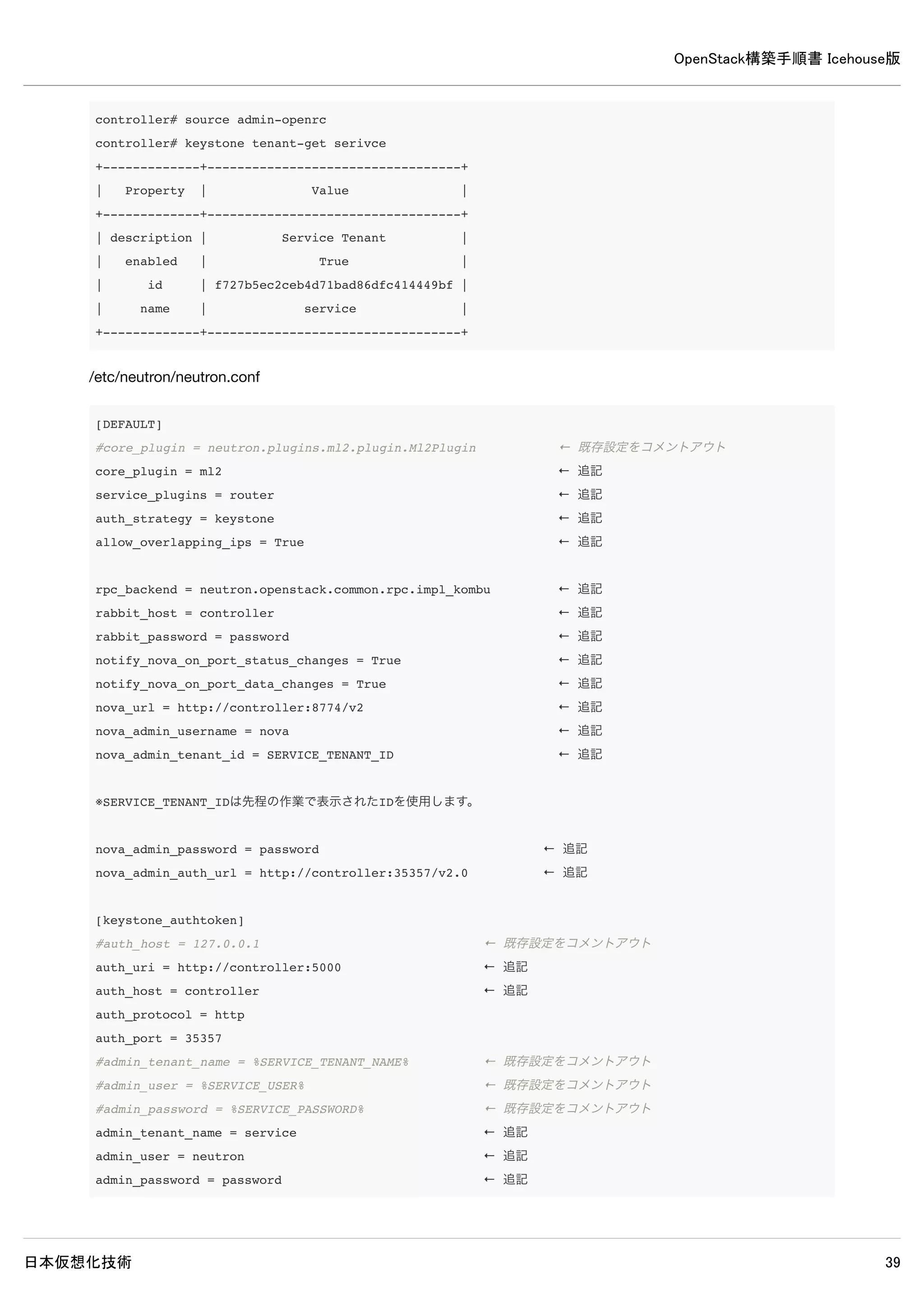 OpenStack構築手順書 Icehouse版
日本仮想化技術 39
[DEFAULT]
※既にある記述はそのままにして、以下の記述を追加します。
rpc_backend = rabbit
rabbit_host = controller
rabbit_password = password
auth_strategy = keystone
my_ip = compute1
vnc_enabled = True
vncserver_listen = 0.0.0.0
vncserver_proxyclient_address = compute1
novncproxy_base_url = http://controller:6080/vnc_auto.html
glance_host = controller
# Networking
network_api_class = nova.network.neutronv2.api.API
neutron_url = http://controller:9696
neutron_auth_strategy = keystone
neutron_admin_tenant_name = service
neutron_admin_username = neutron
neutron_admin_password = password
neutron_admin_auth_url = http://controller:35357/v2.0
linuxnet_interface_driver = nova.network.linux_net.LinuxOVSInterfaceDriver
# Security Groups
firewall_driver = nova.virt.firewall.NoopFirewallDriver
security_group_api = neutron
[keystone_authtoken]
auth_uri = http://controller:5000
auth_host = controller
auth_port = 35357
auth_protocol = http
admin_tenant_name = service
admin_user = nova
admin_password = password
[database]
connection = mysql://nova:password@controller/nova
※日本語キーボードを使用する場合は[DEFAULT]に以下を追加します。
 