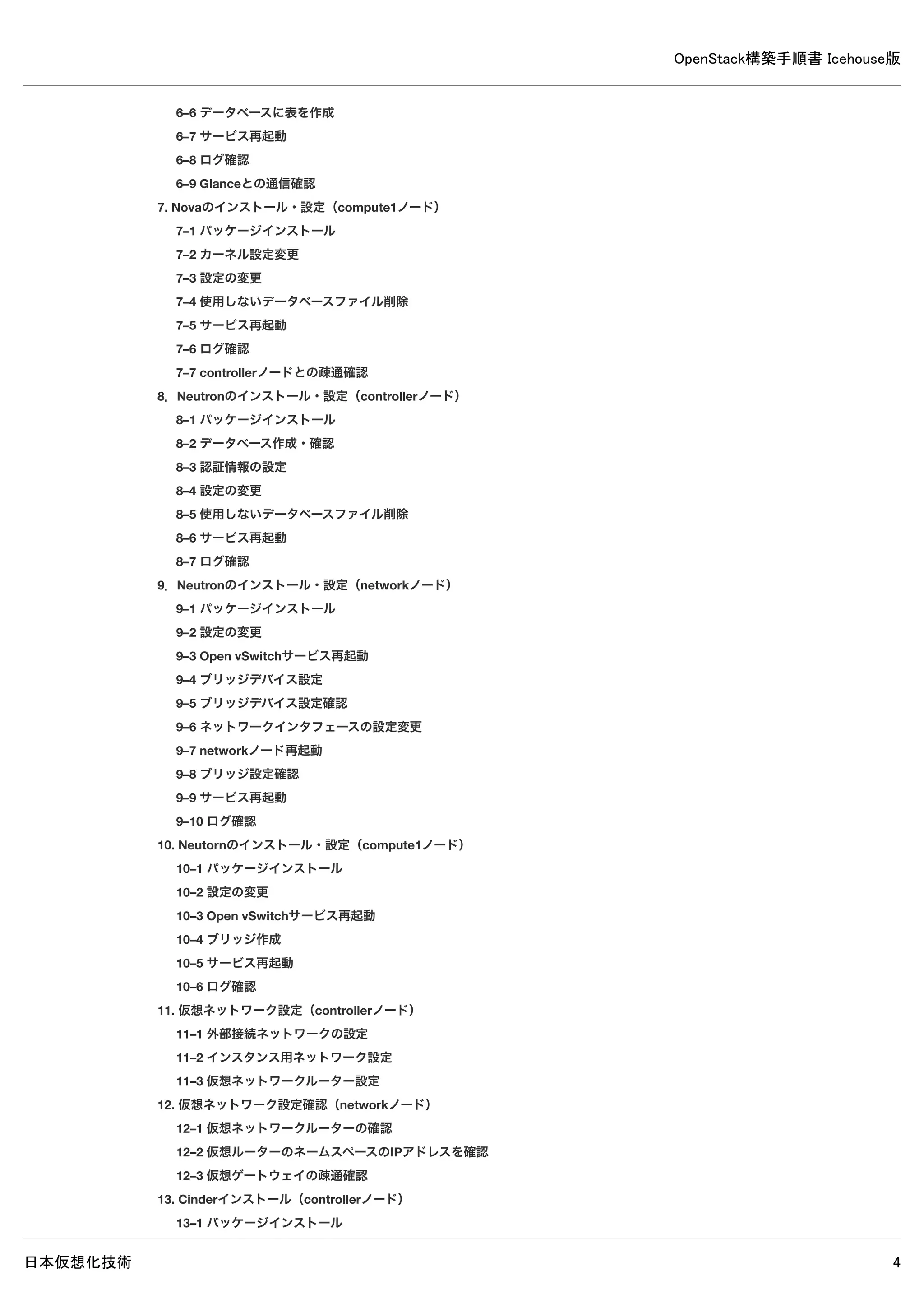 OpenStack構築手順書 Icehouse版
日本仮想化技術 4
6–2 データベースの作成・確認
6–3 認証情報の設定
6–4 設定変更
6–5 使用しないデータベースファイル削除
6–6 データベースに表を作成
6–7 サービス再起動
6–8 ログ確認
6–9 Glanceとの通信確認
7. Novaのインストール・設定（compute1ノード）
7–1 パッケージインストール
7–2 カーネル設定変更
7–3 設定の変更
7–4 使用しないデータベースファイル削除
7–5 サービス再起動
7–6 ログ確認
7–7 controllerノードとの疎通確認
8. Neutronのインストール・設定（controllerノード）
8–1 パッケージインストール
8–2 データベース作成・確認
8–3 認証情報の設定
8–4 設定の変更
8–5 使用しないデータベースファイル削除
8–6 サービス再起動
8–7 ログ確認
9. Neutronのインストール・設定（networkノード）
9–1 パッケージインストール
9–2 設定の変更
9–3 Open vSwitchサービス再起動
9–4 ブリッジデバイス設定
9–5 ブリッジデバイス設定確認
9–6 ネットワークインタフェースの設定変更
9–7 networkノード再起動
9–8 ブリッジ設定確認
9–9 サービス再起動
9–10 ログ確認
10. Neutornのインストール・設定（compute1ノード）
10–1 パッケージインストール
10–2 設定の変更
10–3 Open vSwitchサービス再起動
10–4 ブリッジ作成
10–5 サービス再起動
10–6 ログ確認
11. 仮想ネットワーク設定（controllerノード）
11–1 外部接続ネットワークの設定
 