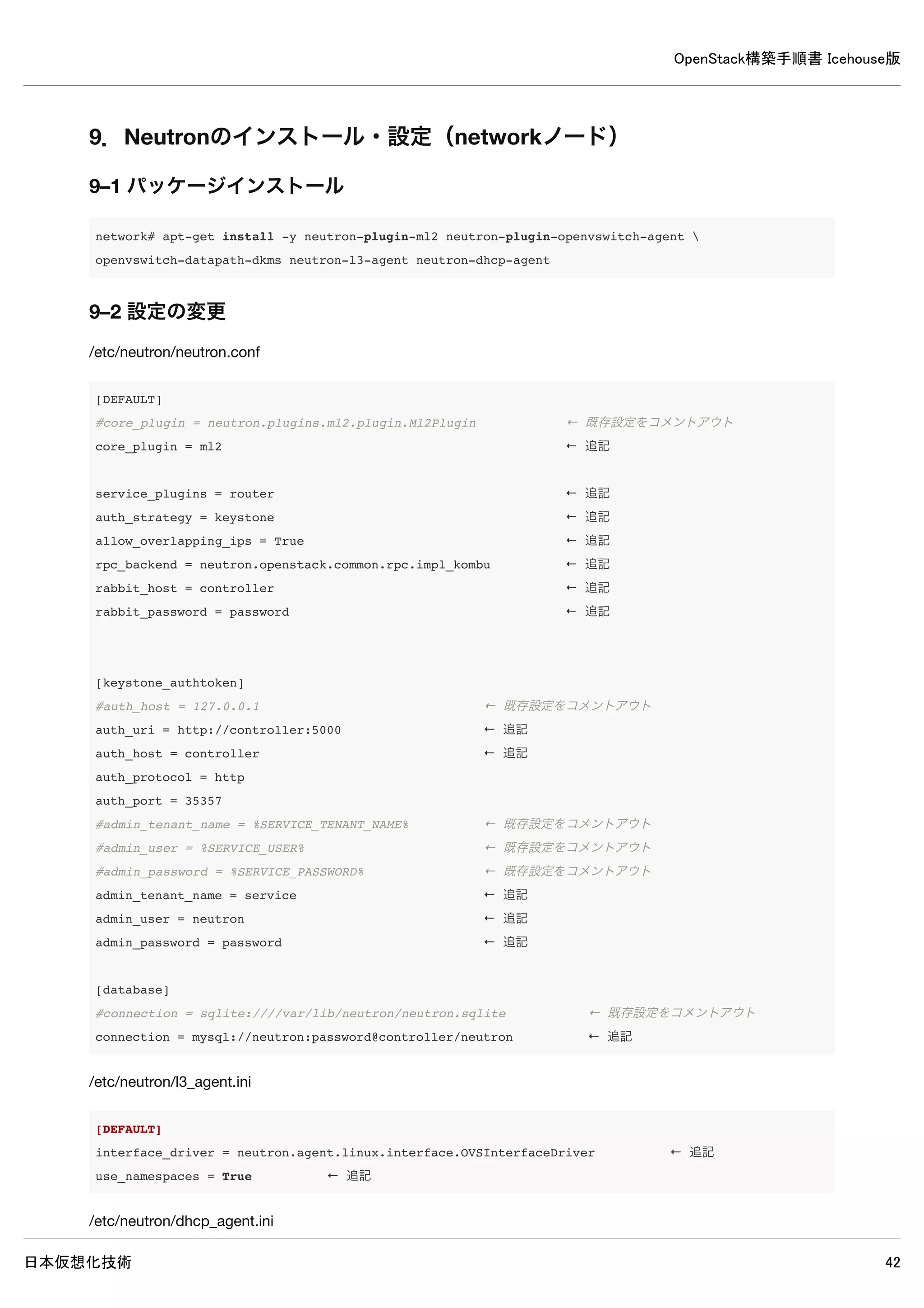 OpenStack構築手順書 Icehouse版
日本仮想化技術 42
8. Neutronのインストール・設定（controllerノード）
8–1 パッケージインストール
controller# apt-get install -y neutron-server neutron-plugin-ml2
8–2 データベース作成・確認
8–2–1 データベース作成
MySQLのデータベースにNeutronのデータベースを作成します。
controller# mysql -u root -p << EOF
CREATE DATABASE neutron;
GRANT ALL PRIVILEGES ON neutron.* TO 'neutron'@'%' 
IDENTIFIED BY 'password';
EOF
Enter password: ← MySQLのrootパスワードpasswordを入力
8–2–2 データベースの確認
MySQLにNeutronのデータベースが登録されたか確認します。
 