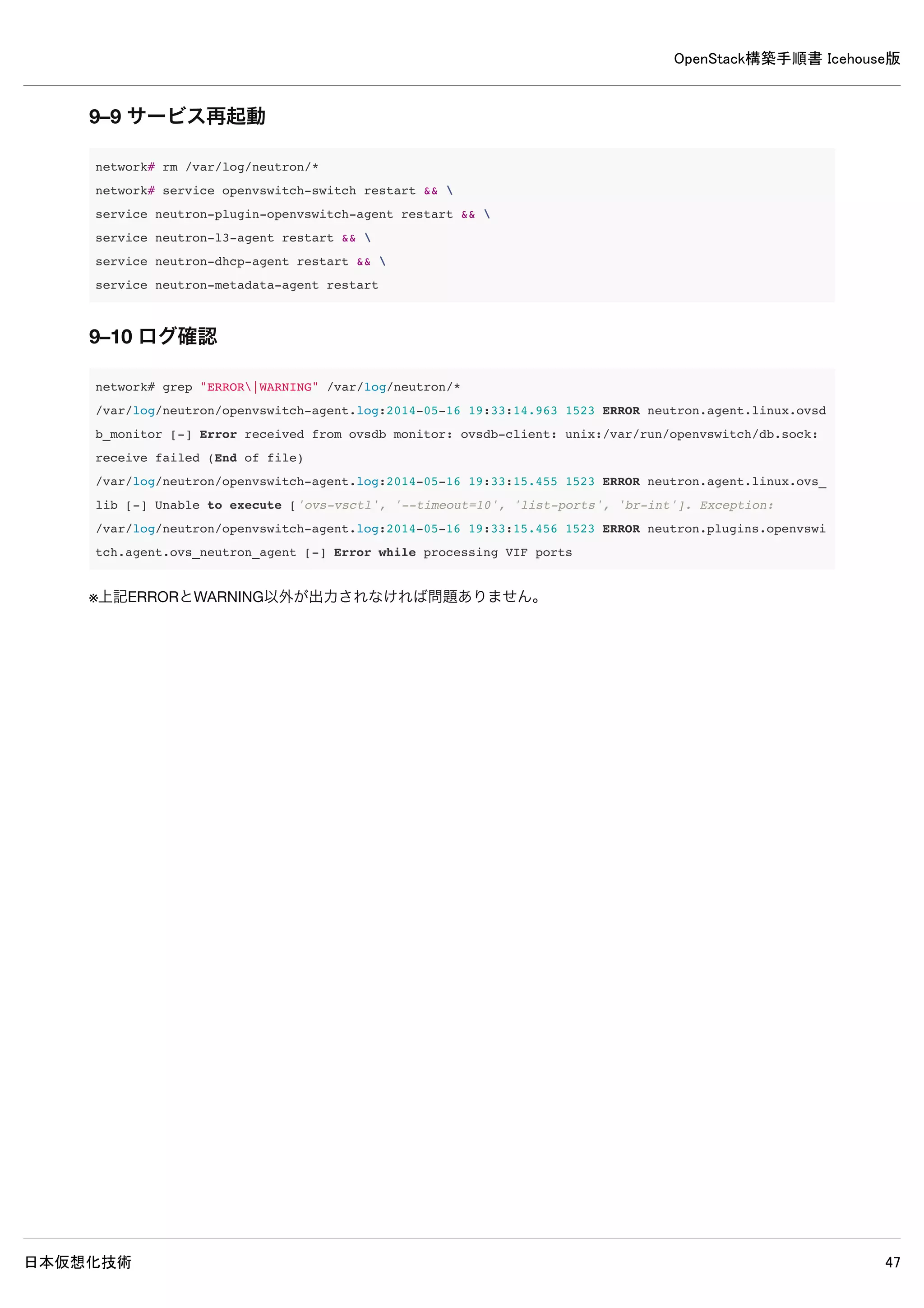 OpenStack構築手順書 Icehouse版
日本仮想化技術 47
[database]
#connection = sqlite:////var/lib/neutron/neutron.sqlite ← 既存設定をコメントアウト
connection = mysql://neutron:password@controller/neutron ← 追記
/etc/neutron/plugins/ml2/ml2_conf.ini
[ml2]
type_drivers = gre ← 追記
tenant_network_types = gre ← 追記
mechanism_drivers = openvswitch ← 追記
[ml2_type_gre]
tunnel_id_ranges = 1:1000 ← 追記
[securitygroup]
firewall_driver = neutron.agent.linux.iptables_firewall.OVSHybridIptablesFirewallDriver ← 追記
enable_security_group = True ← 追記
8–5 使用しないデータベースファイル削除
controller# rm /var/lib/neutron/neutron.sqlite
8–6 サービス再起動
controller# rm /var/log/neutron/*
controller# service nova-api restart && 
service nova-scheduler restart && 
service nova-conductor restart && 
service neutron-server restart
 
