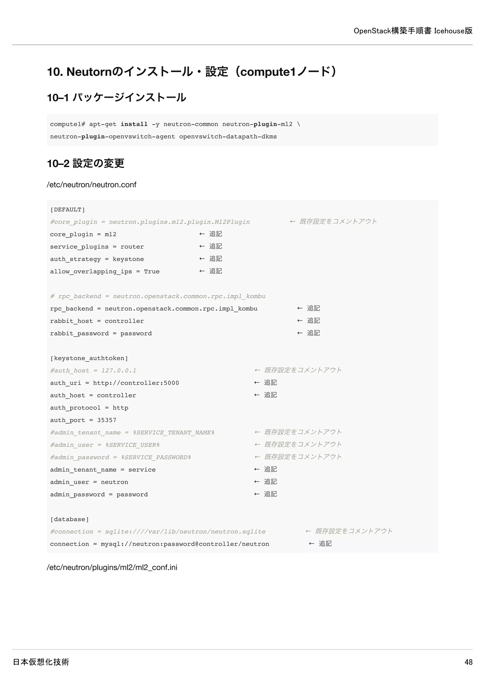 OpenStack構築手順書 Icehouse版
日本仮想化技術 48
8–7 ログ確認
controller# grep "ERROR|WARNING" /var/log/neutron/*
2014-05-16 18:41:24.106 2331 ERROR neutron.openstack.common.rpc.common [-] AMQP server on localhost:5672 is un
reachable: Socket closed. Trying again in 30 seconds.
2014-05-16 18:41:34.119 2708 WARNING neutron.openstack.common.db.sqlalchemy.session [-] This application has n
ot enabled MySQL traditional mode, which means silent data corruption may occur. Please encourage the applicat
ion developers to enable this mode.
2014-05-16 18:41:36.423 2708 WARNING neutron.api.extensions [-] Extension fwaas not supported by any of loaded
plugins
2014-05-16 18:41:36.429 2708 WARNING neutron.api.extensions [-] Extension flavor not supported by any of loade
d plugins
2014-05-16 18:41:36.484 2708 WARNING neutron.api.extensions [-] Extension lbaas_agent_scheduler not supported
by any of loaded plugins
2014-05-16 18:41:36.502 2708 WARNING neutron.api.extensions [-] Extension lbaas not supported by any of loaded
plugins
2014-05-16 18:41:36.528 2708 WARNING neutron.api.extensions [-] Extension metering not supported by any of loa
ded plugins
2014-05-16 18:41:36.558 2708 WARNING neutron.api.extensions [-] Extension port-security not supported by any of
loaded plugins
2014-05-16 18:41:36.593 2708 WARNING neutron.api.extensions [-] Extension routed-service-insertion not support
ed by any of loaded plugins
2014-05-16 18:41:36.601 2708 WARNING neutron.api.extensions [-] Extension router-service-type not supported by
any of loaded plugins
2014-05-16 18:41:36.630 2708 WARNING neutron.api.extensions [-] Extension service-type not supported by any of
loaded plugins
2014-05-16 18:41:36.653 2708 WARNING neutron.api.extensions [-] Extension vpnaas not supported by any of loade
d plugins
※上記ERRORとWARNING以外が出力されなければ問題ありません。
 