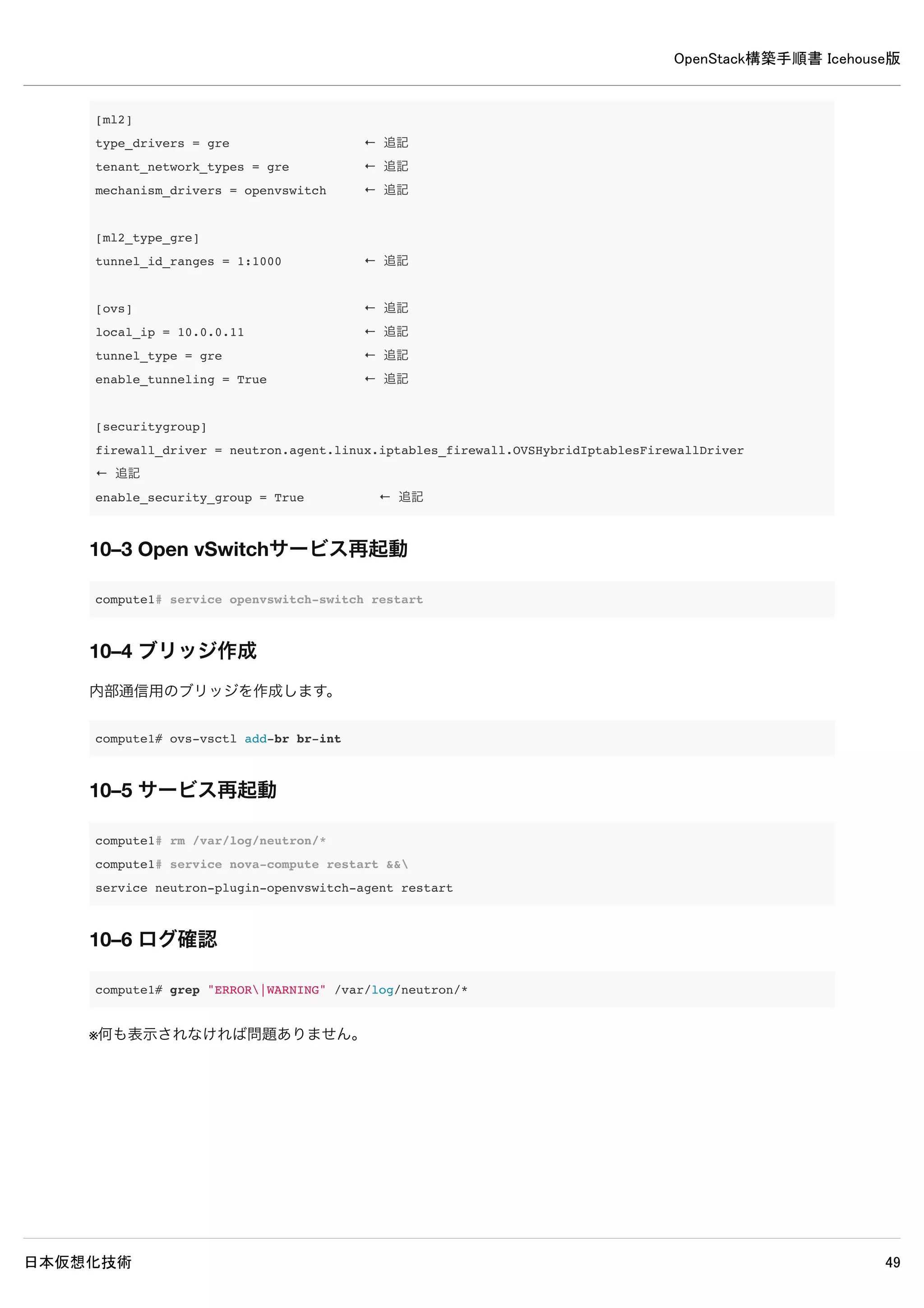 OpenStack構築手順書 Icehouse版
日本仮想化技術 49
9. Neutronのインストール・設定（networkノード）
9–1 パッケージインストール
network# apt-get install -y neutron-plugin-ml2 neutron-plugin-openvswitch-agent 
openvswitch-datapath-dkms neutron-l3-agent neutron-dhcp-agent
9–2 設定の変更
/etc/neutron/neutron.conf
[DEFAULT]
#core_plugin = neutron.plugins.ml2.plugin.Ml2Plugin ← 既存設定をコメントアウト
core_plugin = ml2 ← 追記
service_plugins = router ← 追記
auth_strategy = keystone ← 追記
allow_overlapping_ips = True ← 追記
rpc_backend = neutron.openstack.common.rpc.impl_kombu ← 追記
rabbit_host = controller ← 追記
rabbit_password = password ← 追記
[keystone_authtoken]
#auth_host = 127.0.0.1 ← 既存設定をコメントアウト
auth_uri = http://controller:5000 ← 追記
auth_host = controller ← 追記
auth_protocol = http
auth_port = 35357
#admin_tenant_name = %SERVICE_TENANT_NAME% ← 既存設定をコメントアウト
#admin_user = %SERVICE_USER% ← 既存設定をコメントアウト
#admin_password = %SERVICE_PASSWORD% ← 既存設定をコメントアウト
admin_tenant_name = service ← 追記
admin_user = neutron ← 追記
admin_password = password ← 追記
[database]
#connection = sqlite:////var/lib/neutron/neutron.sqlite ← 既存設定をコメントアウト
connection = mysql://neutron:password@controller/neutron ← 追記
/etc/neutron/l3_agent.ini
 