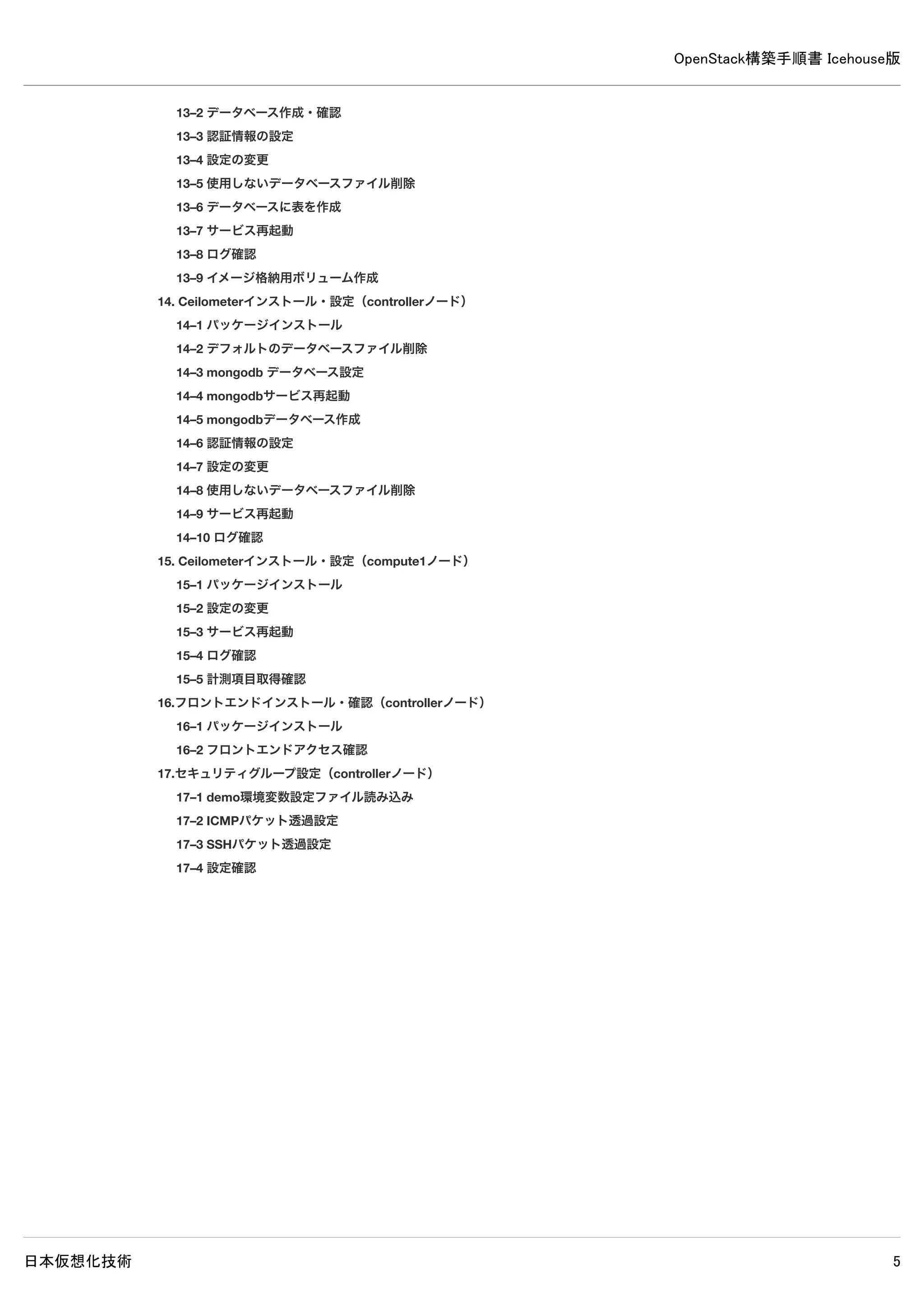 OpenStack構築手順書 Icehouse版
日本仮想化技術 5
11–2 インスタンス用ネットワーク設定
11–3 仮想ネットワークルーター設定
12. 仮想ネットワーク設定確認（networkノード）
12–1 仮想ネットワークルーターの確認
12–2 仮想ルーターのネームスペースのIPアドレスを確認
12–3 仮想ゲートウェイの疎通確認
13. Cinderインストール（controllerノード）
13–1 パッケージインストール
13–2 データベース作成・確認
13–3 認証情報の設定
13–4 設定の変更
13–5 使用しないデータベースファイル削除
13–6 データベースに表を作成
13–7 サービス再起動
13–8 ログ確認
13–9 イメージ格納用ボリューム作成
14. Ceilometerインストール・設定（controllerノード）
14–1 パッケージインストール
14–2 デフォルトのデータベースファイル削除
14–3 mongodb データベース設定
14–4 mongodbサービス再起動
14–5 mongodbデータベース作成
14–6 認証情報の設定
14–7 設定の変更
14–8 使用しないデータベースファイル削除
14–9 サービス再起動
14–10 ログ確認
15. Ceilometerインストール・設定（compute1ノード）
15–1 パッケージインストール
15–2 設定の変更
15–3 サービス再起動
15–4 ログ確認
15–5 計測項目取得確認
16. フロントエンドインストール・確認（controllerノード）
16–1 パッケージインストール
16–2 フロントエンドアクセス確認
17. セキュリティグループ設定（controllerノード）
17–1 demo環境変数設定ファイル読み込み
17–2 ICMPパケット透過設定
17–3 SSHパケット透過設定
17–4 設定確認
18. Swiftのインストールと設定
18–1 共通設定（controllerノード、compute1ノード）
18–2 認証情報の設定（controllerノード）
 
