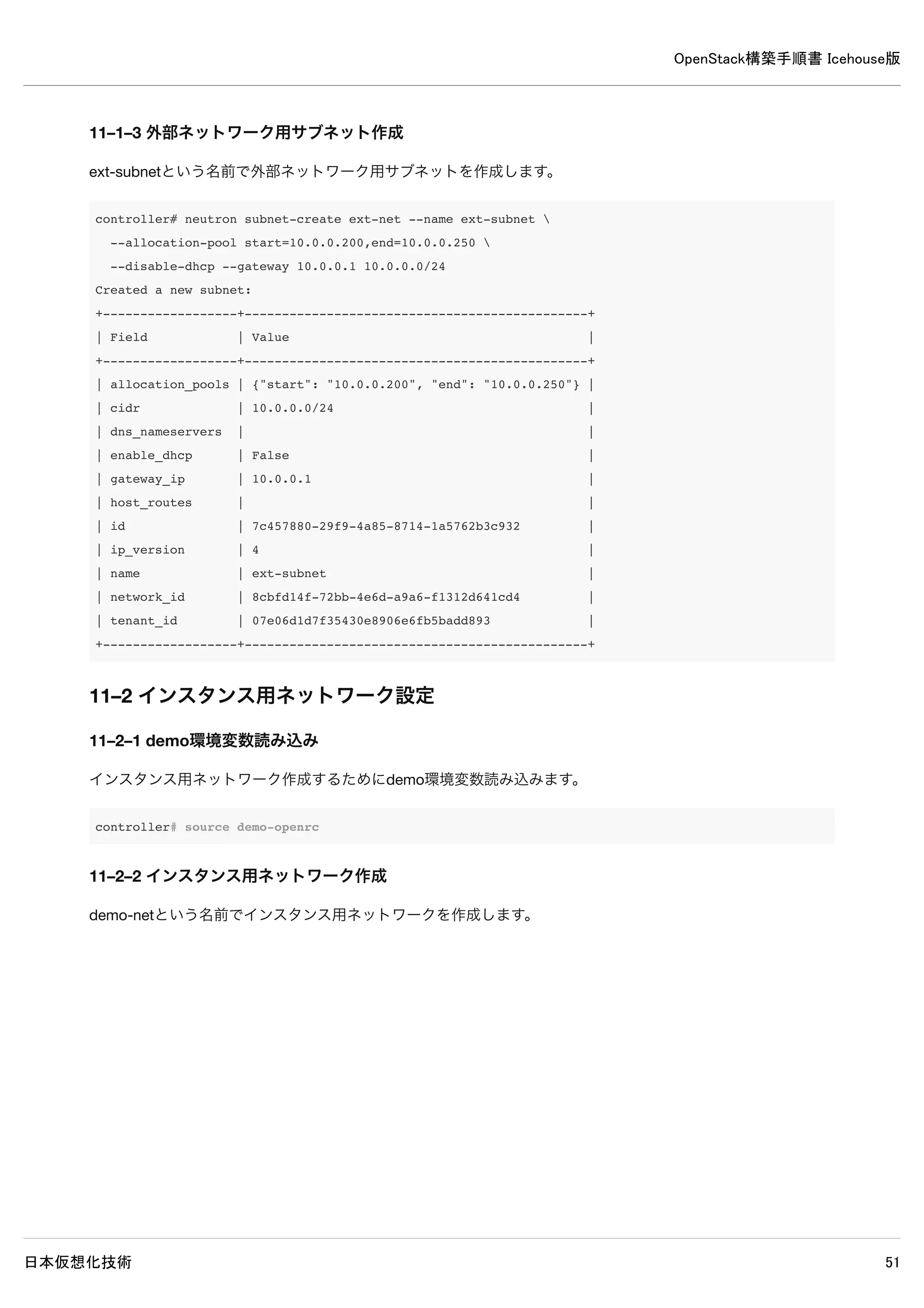OpenStack構築手順書 Icehouse版
日本仮想化技術 51
[ml2]
type_drivers = gre ← 追記
tenant_network_types = gre ← 追記
mechanism_drivers = openvswitch ← 追記
[ml2_type_gre]
tunnel_id_ranges = 1:1000 ← 追記
[ovs] ← 追記
local_ip = 10.0.0.9 ← 追記
tunnel_type = gre ← 追記
enable_tunneling = True ← 追記
[securitygroup]
firewall_driver = neutron.agent.linux.iptables_firewall.OVSHybridIptablesFirewallDriver ← 追記
# enable_security_group = True
enable_security_group = True ← 追記
9–3 Open vSwitchサービス再起動
network# service openvswitch-switch restart
9–4 ブリッジデバイス設定
内部通信用と外部通信用のブリッジを作成して外部通信用ブリッジに共有ネットワークデバイスを接続します。
network# ovs-vsctl add-br br-int
network# ovs-vsctl add-br br-ex
network# ovs-vsctl add-port br-ex eth1
9–5 ブリッジデバイス設定確認
ブリッジの作成・設定を確認します。
9–5–1 ブリッジの確認
network# ovs-vsctl list-br
br-ex
br-int
br-tun
※add-brしたブリッジが表示されていれば問題ありません。
9–5–2 外部接続用ブリッジと共有ネットワークデバイスの接続確認
 