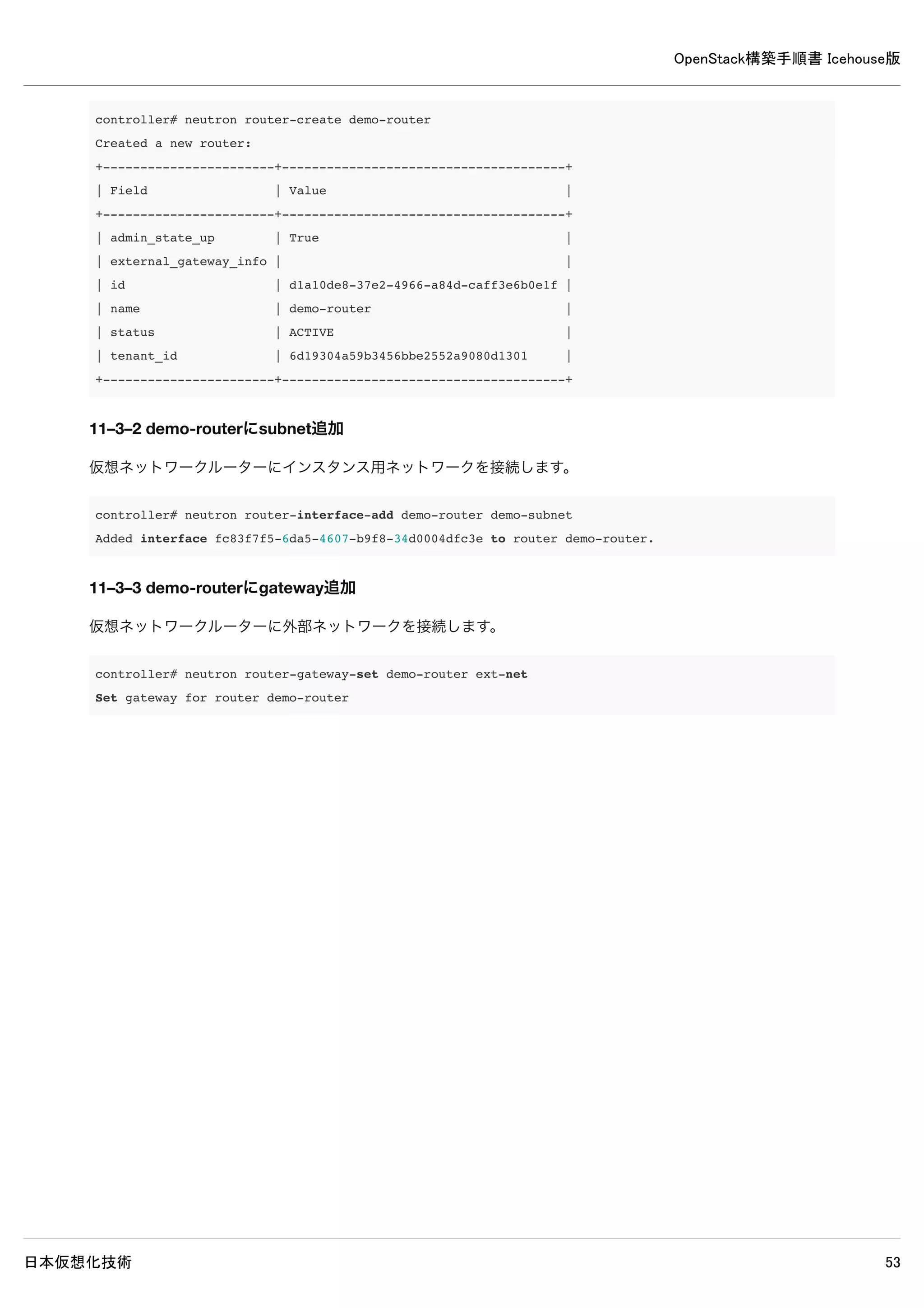 OpenStack構築手順書 Icehouse版
日本仮想化技術 53
9–6 ネットワークインタフェースの設定変更
/etc/network/interfaces
# This file describes the network interfaces available on your system
# and how to activate them. For more information, see interfaces(5).
# The loopback network interface
auto lo
iface lo inet loopback
# The primary network interface
#auto eth0
#iface eth0 inet dhcp
auto eth0
iface eth0 inet static
address 192.168.0.9
netmask 255.255.255.0
auto eth1
iface eth1 inet manual ← 既存設定を変更
up ip address add 0/0 dev $IFACE ← 既存設定を変更
up ip link set $IFACE up ← 既存設定を変更
down ip link set $IFACE down ← 既存設定を変更
auto br-ex ← 追記
iface br-ex inet static ← 追記
address 10.0.0.9 ← 追記
netmask 255.255.255.0 ← 追記
gateway 10.0.0.1 ← 追記
dns-nameservers 10.0.0.1 ← 追記
9–7 networkノード再起動
インタフェース設定変更を適用するために、システムを再起動します。
network# reboot
9–8 ブリッジ設定確認
各種ブリッジが正常に設定されていることを確認します。
network# ifconfig
 
