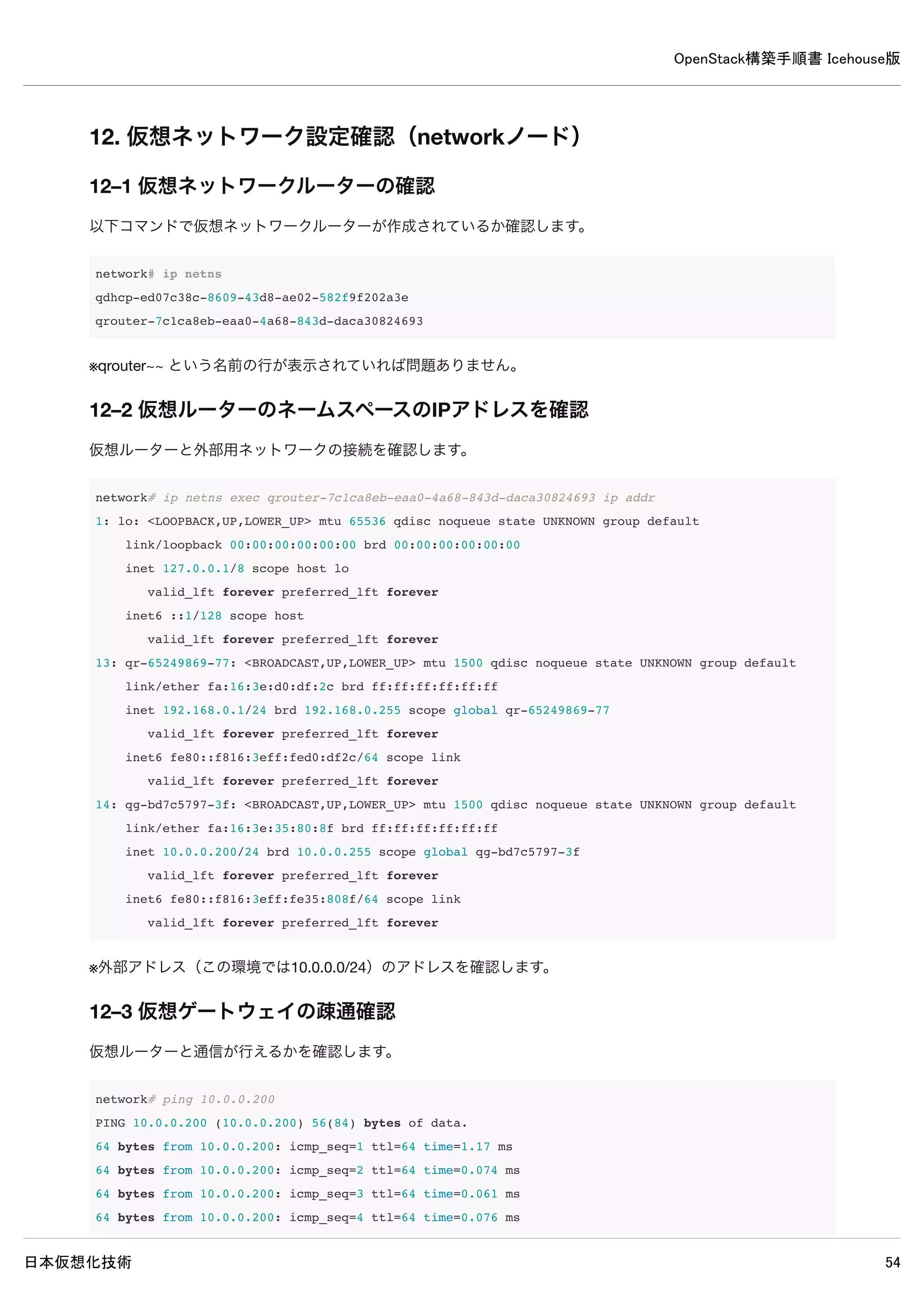 OpenStack構築手順書 Icehouse版
日本仮想化技術 54
br-ex Link encap:Ethernet HWaddr 00:1c:42:29:b3:bd
inet addr:10.0.0.9 Bcast:10.0.0.255 Mask:255.255.255.0
inet6 addr: fe80::a840:fbff:fe7d:dd6e/64 Scope:Link
UP BROADCAST RUNNING MTU:1500 Metric:1
RX packets:2148 errors:0 dropped:0 overruns:0 frame:0
TX packets:2956 errors:0 dropped:0 overruns:0 carrier:0
collisions:0 txqueuelen:0
RX bytes:257185 (257.1 KB) TX bytes:654268 (654.2 KB)
br-int Link encap:Ethernet HWaddr ea:04:ce:9b:58:4b
inet6 addr: fe80::b84c:fbff:fe1a:d627/64 Scope:Link
UP BROADCAST RUNNING MTU:1500 Metric:1
RX packets:56 errors:0 dropped:0 overruns:0 frame:0
TX packets:8 errors:0 dropped:0 overruns:0 carrier:0
collisions:0 txqueuelen:0
RX bytes:4978 (4.9 KB) TX bytes:648 (648.0 B)
br-tun Link encap:Ethernet HWaddr 2e:8d:24:75:de:47
inet6 addr: fe80::f0fb:45ff:fee5:1133/64 Scope:Link
UP BROADCAST RUNNING MTU:1500 Metric:1
RX packets:1 errors:0 dropped:0 overruns:0 frame:0
TX packets:8 errors:0 dropped:0 overruns:0 carrier:0
collisions:0 txqueuelen:0
RX bytes:90 (90.0 B) TX bytes:648 (648.0 B)
eth0 Link encap:Ethernet HWaddr 00:1c:42:5c:58:ba
inet addr:192.168.0.9 Bcast:192.168.0.255 Mask:255.255.255.0
inet6 addr: fe80::21c:42ff:fe5c:58ba/64 Scope:Link
UP BROADCAST RUNNING MULTICAST MTU:1500 Metric:1
RX packets:283 errors:0 dropped:0 overruns:0 frame:0
TX packets:239 errors:0 dropped:0 overruns:0 carrier:0
collisions:0 txqueuelen:1000
RX bytes:41011 (41.0 KB) TX bytes:37254 (37.2 KB)
eth1 Link encap:Ethernet HWaddr 00:1c:42:29:b3:bd
inet6 addr: fe80::21c:42ff:fe29:b3bd/64 Scope:Link
UP BROADCAST RUNNING MULTICAST MTU:1500 Metric:1
RX packets:25542 errors:0 dropped:0 overruns:0 frame:0
TX packets:3083 errors:0 dropped:0 overruns:0 carrier:0
collisions:0 txqueuelen:1000
RX bytes:5297181 (5.2 MB) TX bytes:668414 (668.4 KB)
lo Link encap:Local Loopback
inet addr:127.0.0.1 Mask:255.0.0.0
 