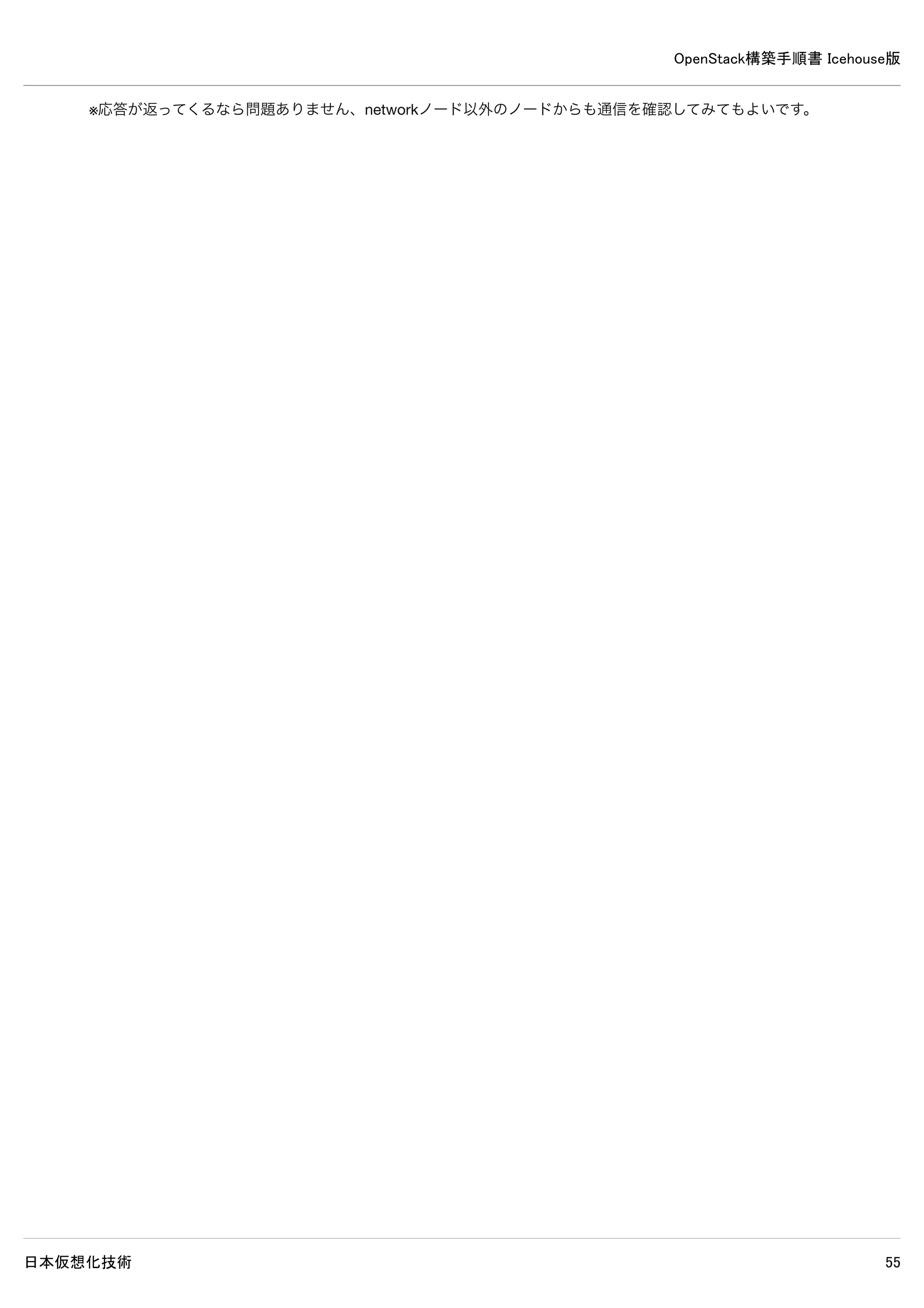 OpenStack構築手順書 Icehouse版
日本仮想化技術 55
inet6 addr: ::1/128 Scope:Host
UP LOOPBACK RUNNING MTU:65536 Metric:1
RX packets:6 errors:0 dropped:0 overruns:0 frame:0
TX packets:6 errors:0 dropped:0 overruns:0 carrier:0
collisions:0 txqueuelen:0
RX bytes:3456 (3.4 KB) TX bytes:3456 (3.4 KB)
9–9 サービス再起動
network# rm /var/log/neutron/*
network# service openvswitch-switch restart && 
service neutron-plugin-openvswitch-agent restart && 
service neutron-l3-agent restart && 
service neutron-dhcp-agent restart && 
service neutron-metadata-agent restart
9–10 ログ確認
network# grep "ERROR|WARNING" /var/log/neutron/*
/var/log/neutron/openvswitch-agent.log:2014-05-16 19:33:14.963 1523 ERROR neutron.agent.linux.ovsdb_monitor [-
] Error received from ovsdb monitor: ovsdb-client: unix:/var/run/openvswitch/db.sock: receive failed (End of f
ile)
/var/log/neutron/openvswitch-agent.log:2014-05-16 19:33:15.455 1523 ERROR neutron.agent.linux.ovs_lib [-] Unab
le to execute ['ovs-vsctl', '--timeout=10', 'list-ports', 'br-int']. Exception:
/var/log/neutron/openvswitch-agent.log:2014-05-16 19:33:15.456 1523 ERROR neutron.plugins.openvswitch.agent.ov
s_neutron_agent [-] Error while processing VIF ports
※上記ERRORとWARNING以外が出力されなければ問題ありません。
 