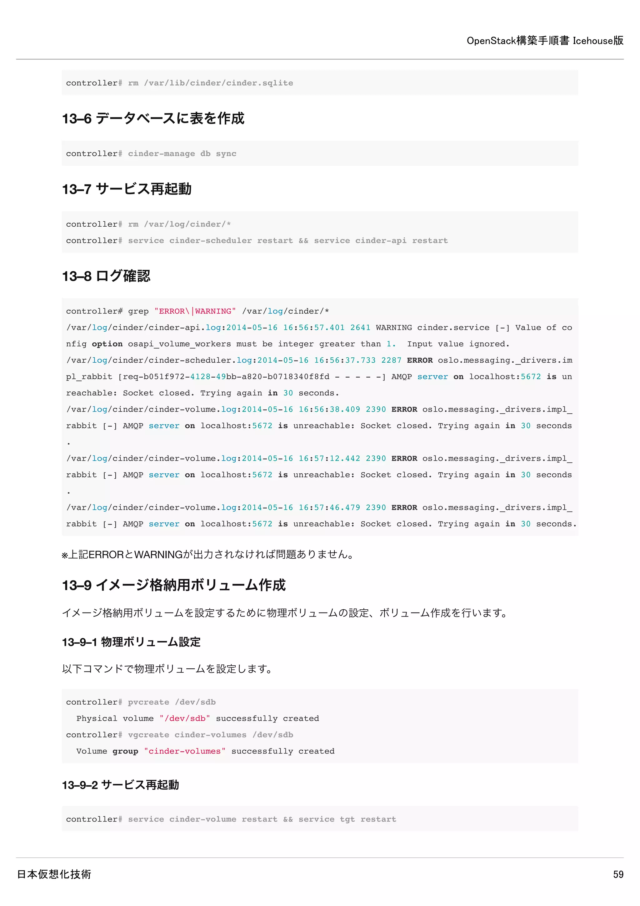 OpenStack構築手順書 Icehouse版
日本仮想化技術 59
11–1–3 外部ネットワーク用サブネット作成
ext-subnetという名前で外部ネットワーク用サブネットを作成します。
controller# neutron subnet-create ext-net --name ext-subnet 
--allocation-pool start=10.0.0.200,end=10.0.0.250 
--disable-dhcp --gateway 10.0.0.1 10.0.0.0/24
Created a new subnet:
+------------------+----------------------------------------------+
| Field | Value |
+------------------+----------------------------------------------+
| allocation_pools | {"start": "10.0.0.200", "end": "10.0.0.250"} |
| cidr | 10.0.0.0/24 |
| dns_nameservers | |
| enable_dhcp | False |
| gateway_ip | 10.0.0.1 |
| host_routes | |
| id | 7c457880-29f9-4a85-8714-1a5762b3c932 |
| ip_version | 4 |
| name | ext-subnet |
| network_id | 8cbfd14f-72bb-4e6d-a9a6-f1312d641cd4 |
| tenant_id | 07e06d1d7f35430e8906e6fb5badd893 |
+------------------+----------------------------------------------+
11–2 インスタンス用ネットワーク設定
11–2–1 demo環境変数読み込み
インスタンス用ネットワーク作成するためにdemo環境変数読み込みます。
controller# source demo-openrc
11–2–2 インスタンス用ネットワーク作成
demo-netという名前でインスタンス用ネットワークを作成します。
 