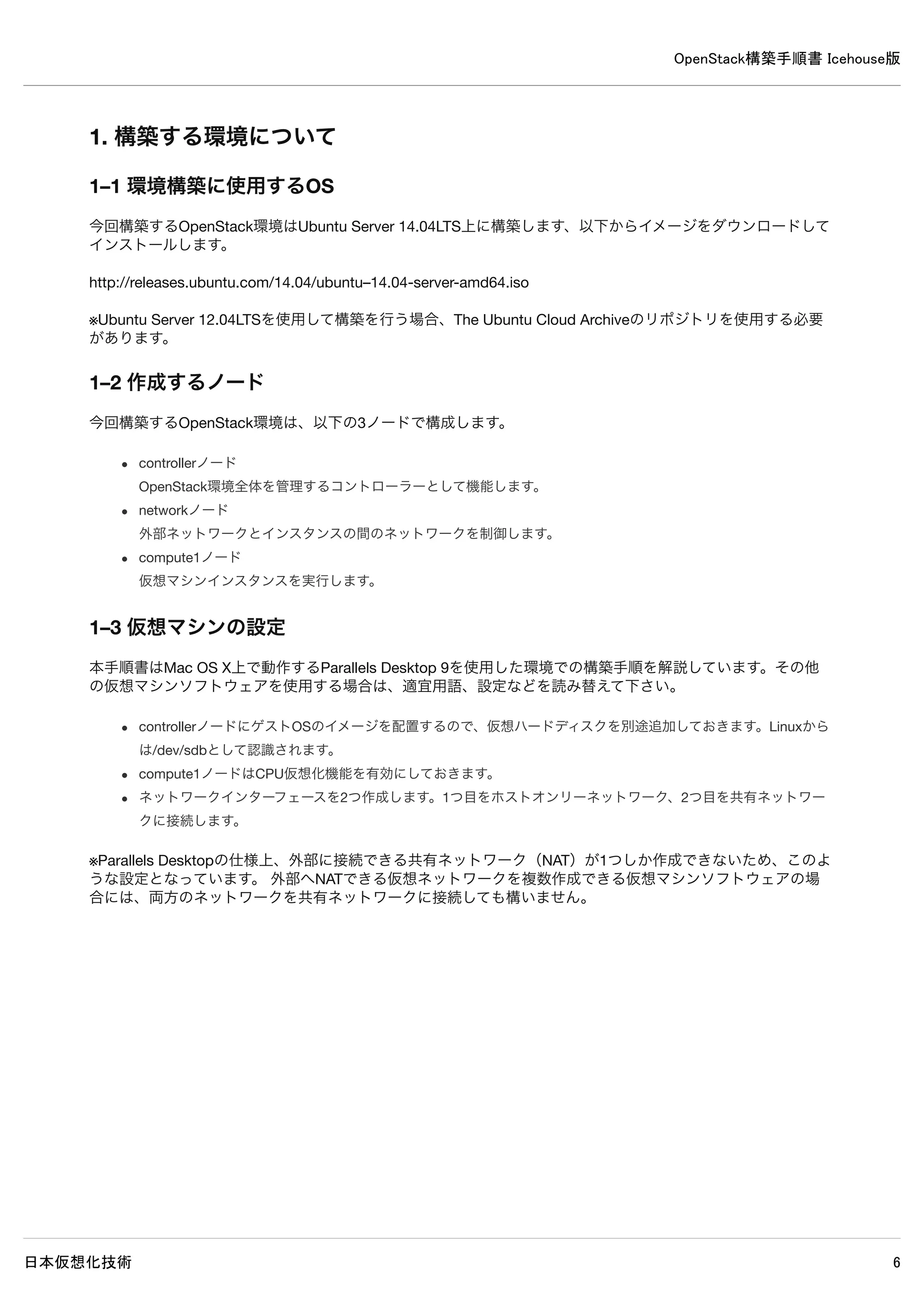 OpenStack構築手順書 Icehouse版
日本仮想化技術 6
18–3 Swiftストレージノード設定（compute1ノード）
18–4 Swiftプロキシ設定（controllerノード）
18–5 リングファイル作成・設定（controllerノード）
18–6 リング設定反映（compute1ノード）
19. Heat 動作確認（controllerノード）
19–1 admin環境変数設定ファイル読み込み
19–2 Swift状態確認
19–3 テスト用ファイル作成
19–4 テスト用ファイルアップロード
19–5 テスト用ファイルダウンロード
19–6 ダウンロード確認
20. Heat のインストールと設定（controllerノード）
20–1 パッケージのインストール
20−2 データベースの作成・確認
20–3 認証情報の設定
20–4 設定の変更
20–5 使用しないデータベースファイルの削除
20–6 データベースに表を作成
20–7 サービス再起動
20–8 ログ確認
21. Heat 動作確認（controllerノード）
21–1 demo環境変数読み込み
21–2 テンプレートファイル作成
21–3 スタック作成
21–4 スタック作成確認
 