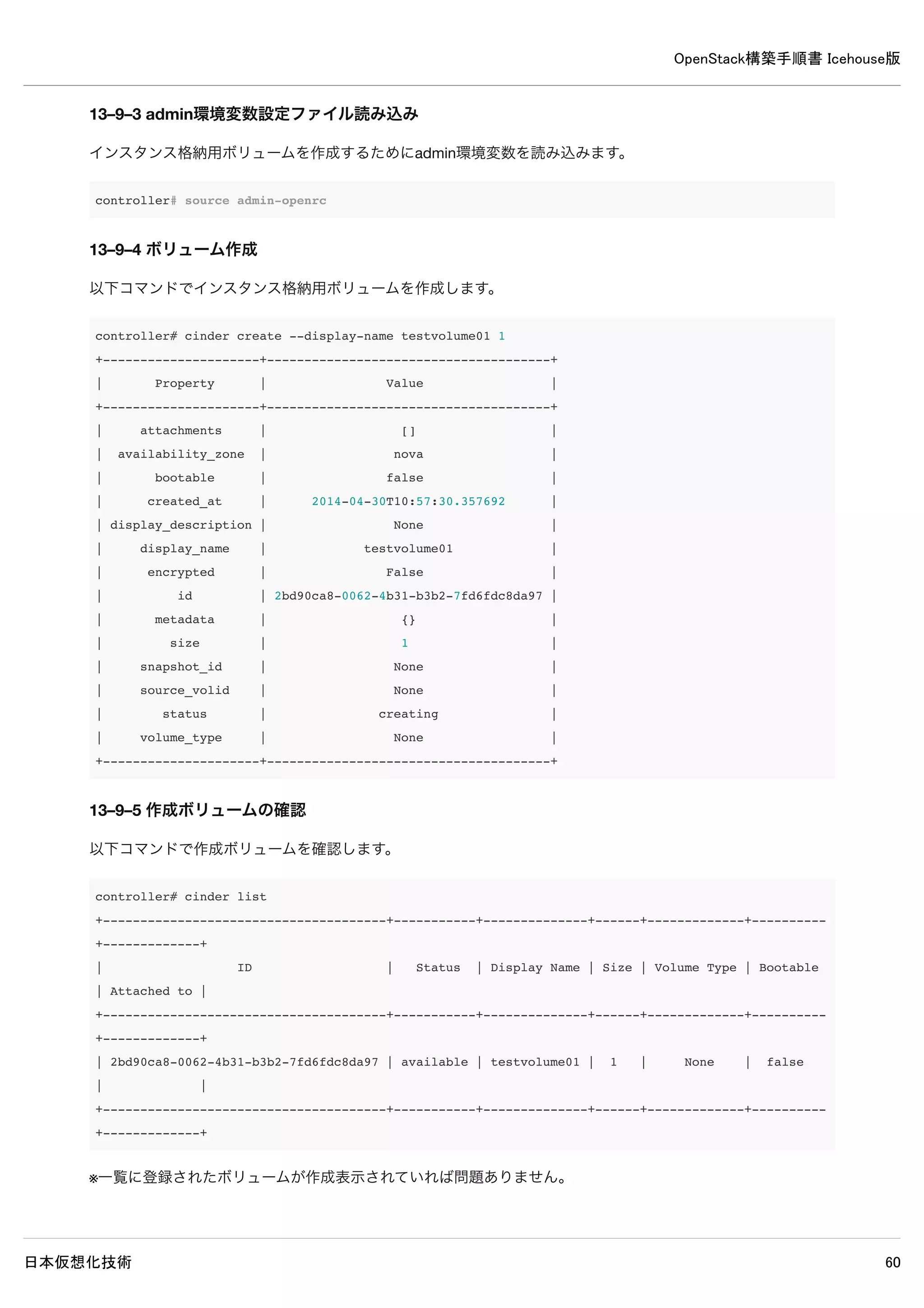 OpenStack構築手順書 Icehouse版
日本仮想化技術 60
controller# neutron net-create demo-net
Created a new network:
+----------------+--------------------------------------+
| Field | Value |
+----------------+--------------------------------------+
| admin_state_up | True |
| id | 71059c78-fd2c-4e52-a4b9-98776be0ba28 |
| name | demo-net |
| shared | False |
| status | ACTIVE |
| subnets | |
| tenant_id | 6d19304a59b3456bbe2552a9080d1301 |
+----------------+--------------------------------------+
11–2–3 インスタンス用ネットワークサブネット作成
demo-subnetという名前でインスタンス用ネットワークサブネットを作成します。
controller# neutron subnet-create demo-net --name demo-subnet 
--gateway 192.168.0.1 192.168.0.0/24
Created a new subnet:
+------------------+--------------------------------------------------+
| Field | Value |
+------------------+--------------------------------------------------+
| allocation_pools | {"start": "192.168.0.2", "end": "192.168.0.254"} |
| cidr | 192.168.0.0/24 |
| dns_nameservers | |
| enable_dhcp | True |
| gateway_ip | 192.168.0.1 |
| host_routes | |
| id | 6cf9c7f6-2105-4c2a-9fac-0b1df83f774d |
| ip_version | 4 |
| name | demo-subnet |
| network_id | 71059c78-fd2c-4e52-a4b9-98776be0ba28 |
| tenant_id | 6d19304a59b3456bbe2552a9080d1301 |
+------------------+--------------------------------------------------+
11–3 仮想ネットワークルーター設定
仮想ネットワークルーターを作成して外部接続用ネットワークとインスタンス用ネットワークをルーターに接続し、双方でデ
ータのやり取りを行えるようにします。
11–3–1 demo-router作成
仮想ネットワークルータを作成します。
 
