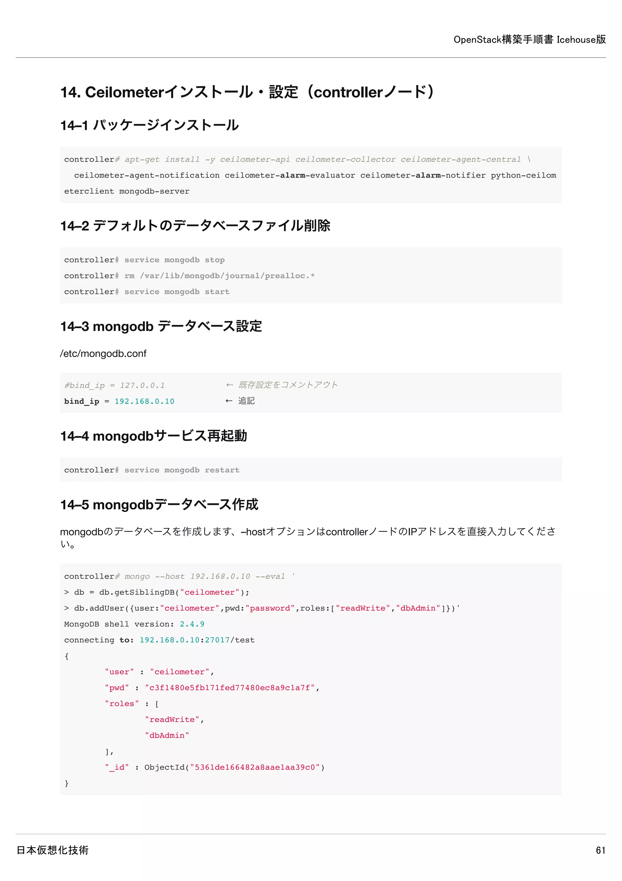 OpenStack構築手順書 Icehouse版
日本仮想化技術 61
controller# neutron router-create demo-router
Created a new router:
+-----------------------+--------------------------------------+
| Field | Value |
+-----------------------+--------------------------------------+
| admin_state_up | True |
| external_gateway_info | |
| id | d1a10de8-37e2-4966-a84d-caff3e6b0e1f |
| name | demo-router |
| status | ACTIVE |
| tenant_id | 6d19304a59b3456bbe2552a9080d1301 |
+-----------------------+--------------------------------------+
11–3–2 demo-routerにsubnet追加
仮想ネットワークルーターにインスタンス用ネットワークを接続します。
controller# neutron router-interface-add demo-router demo-subnet
Added interface fc83f7f5-6da5-4607-b9f8-34d0004dfc3e to router demo-router.
11–3–3 demo-routerにgateway追加
仮想ネットワークルーターに外部ネットワークを接続します。
controller# neutron router-gateway-set demo-router ext-net
Set gateway for router demo-router
 