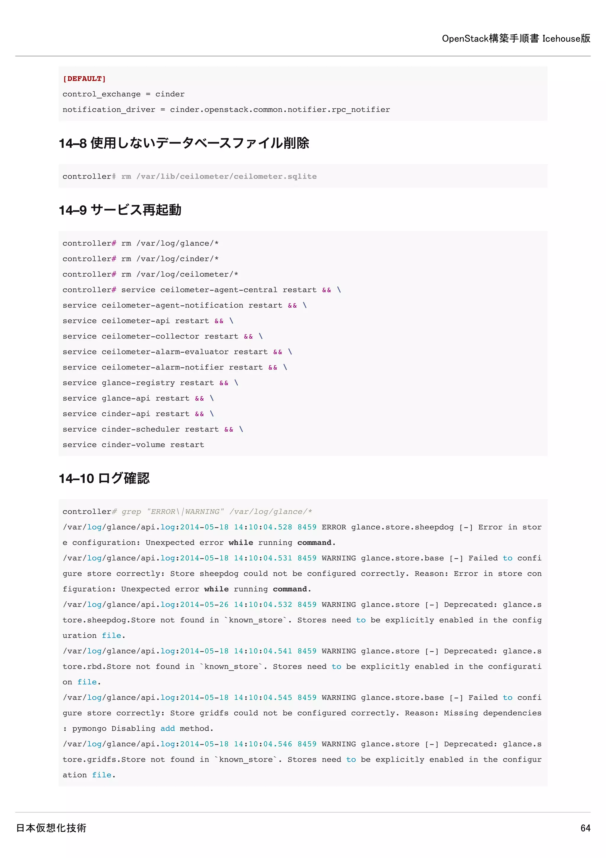 OpenStack構築手順書 Icehouse版
日本仮想化技術 64
13. Cinderインストール（controllerノード）
13–1 パッケージインストール
controller# apt-get install -y cinder-common cinder-api cinder-scheduler cinder-volume
13–2 データベース作成・確認
13–2–1 データベース作成
MySQLのデータベースにCinderのデータベースを作成します。
controller# mysql -u root -p <<EOF
CREATE DATABASE cinder;
GRANT ALL PRIVILEGES ON cinder.* TO 'cinder'@'%' 
IDENTIFIED BY 'password';
EOF
Enter password: ← MySQLのrootパスワードpasswordを入力
13–2–2 データベースの確認
MySQLにCinderのデータベースが登録されたか確認します。
 