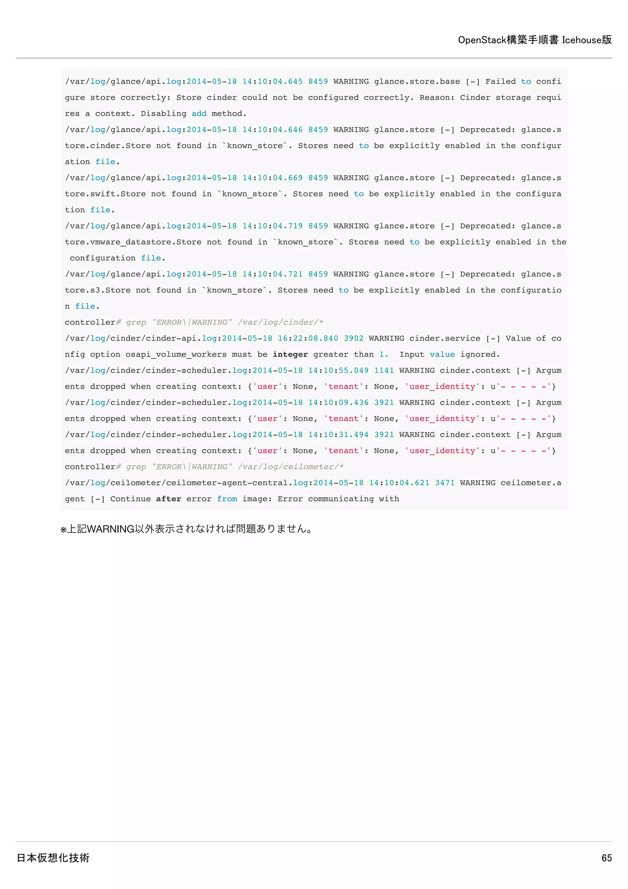 OpenStack構築手順書 Icehouse版
日本仮想化技術 65
controller# mysql -u cinder -p
Enter password: ← MySQLのcinderパスワードpasswordを入力
Welcome to the MySQL monitor. Commands end with ; or g.
Your MySQL connection id is 50
Server version: 5.5.37-0ubuntu0.14.04.1 (Ubuntu)
Copyright (c) 2000, 2014, Oracle and/or its affiliates. All rights reserved.
Oracle is a registered trademark of Oracle Corporation and/or its
affiliates. Other names may be trademarks of their respective
owners.
Type 'help;' or 'h' for help. Type 'c' to clear the current input statement.
mysql> show databases;
+--------------------+
| Database |
+--------------------+
| information_schema |
| cinder |
+--------------------+
2 rows in set (0.00 sec)
※ユーザーcinderでログイン可能でデータベースの閲覧が可能なら問題ありません。
13–3 認証情報の設定
以下コマンドで認証情報を設定します。
controller# source admin-openrc
controller# keystone user-create --name=cinder --pass=password --email=cinder@example.com
+----------+----------------------------------+
| Property | Value |
+----------+----------------------------------+
| email | cinder@example.com |
| enabled | True |
| id | 2e391db9f2004b5ab0712c67ae6c9bcd |
| name | cinder |
| username | cinder |
+----------+----------------------------------+
controller# keystone user-role-add --user=cinder --tenant=service --role=admin
controller# keystone service-create --name=cinder --type=volume --description="OpenStack Block Storage"
+-------------+----------------------------------+
| Property | Value |
+-------------+----------------------------------+
 