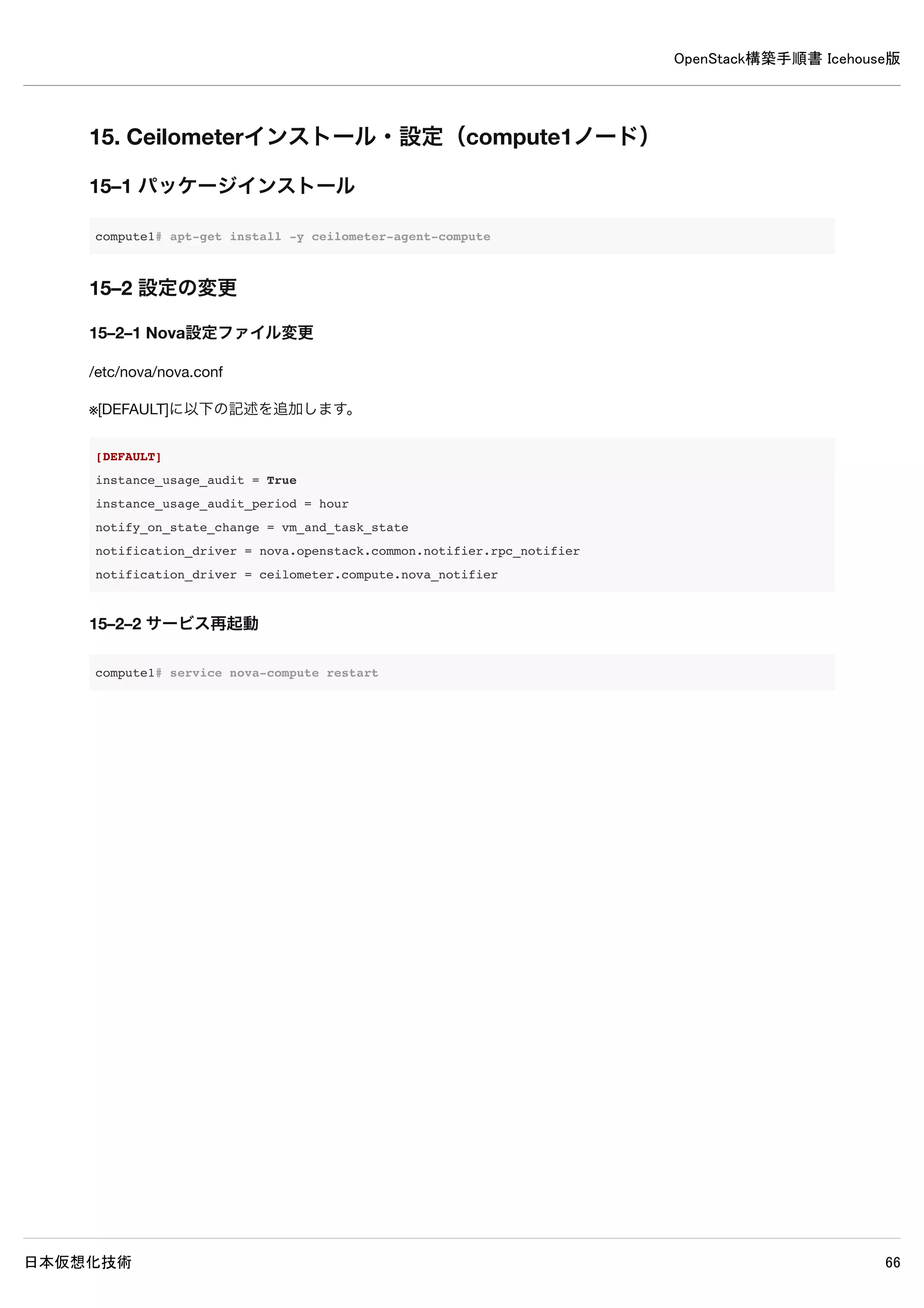 OpenStack構築手順書 Icehouse版
日本仮想化技術 66
| description | OpenStack Block Storage |
| enabled | True |
| id | 3830cd8b2c614414903b0bc31ed9e1ca |
| name | cinder |
| type | volume |
+-------------+----------------------------------+
controller# keystone service-create --name=cinderv2 --type=volumev2 --description="OpenStack Block Storage v2"
+-------------+----------------------------------+
| Property | Value |
+-------------+----------------------------------+
| description | OpenStack Block Storage v2 |
| enabled | True |
| id | cb2b03621220473c9bcbe194dfd55695 |
| name | cinderv2 |
| type | volumev2 |
+-------------+----------------------------------+
controller# keystone endpoint-create 
--service=cinder 
--publicurl=http://controller:8776/v1/%(tenant_id)s 
--internalurl=http://controller:8776/v1/%(tenant_id)s 
--adminurl=http://controller:8776/v1/%(tenant_id)s
+-------------+-----------------------------------------+
| Property | Value |
+-------------+-----------------------------------------+
| adminurl | http://controller:8776/v1/%(tenant_id)s |
| id | 44b37c343f6c4c52843ce3ca6c7fbad3 |
| internalurl | http://controller:8776/v1/%(tenant_id)s |
| publicurl | http://controller:8776/v1/%(tenant_id)s |
| region | regionOne |
| service_id | 3830cd8b2c614414903b0bc31ed9e1ca |
+-------------+-----------------------------------------+
controller# keystone endpoint-create 
--service=cinderv2 
--publicurl=http://controller:8776/v2/%(tenant_id)s 
--internalurl=http://controller:8776/v2/%(tenant_id)s 
--adminurl=http://controller:8776/v2/%(tenant_id)s
+-------------+-----------------------------------------+
| Property | Value |
+-------------+-----------------------------------------+
| adminurl | http://controller:8776/v2/%(tenant_id)s |
| id | 0eda32a224b74b958be4dc551dfe4aaa |
| internalurl | http://controller:8776/v2/%(tenant_id)s |
| publicurl | http://controller:8776/v2/%(tenant_id)s |
| region | regionOne |
 