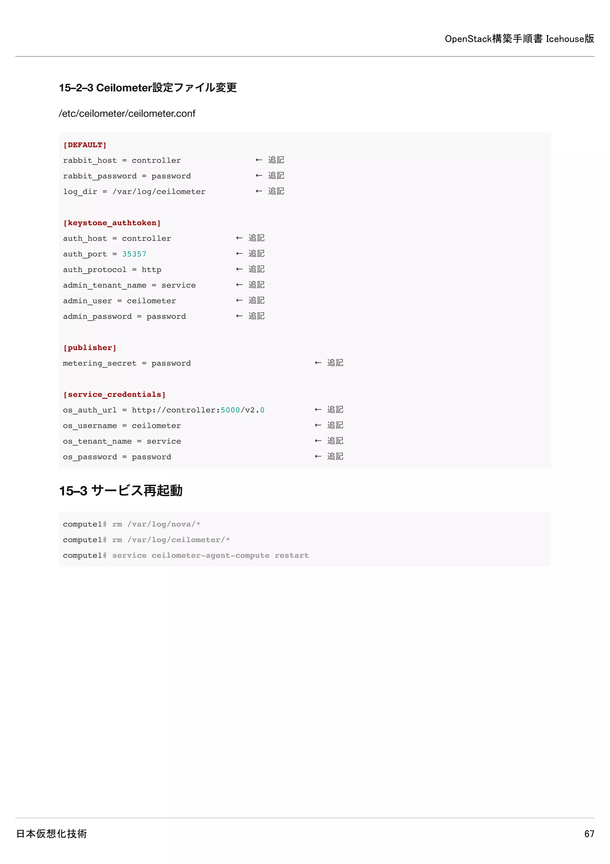 OpenStack構築手順書 Icehouse版
日本仮想化技術 67
| service_id | cb2b03621220473c9bcbe194dfd55695 |
+-------------+-----------------------------------------+
13–4 設定の変更
/etc/cinder/cinder.conf
※以下の記述を追加します。
[DEFAULT]
rpc_backend = cinder.openstack.common.rpc.impl_kombu
rabbit_host = controller
rabbit_port = 5672
rabbit_userid = guest
rabbit_password = password
glance_host = controller
[keystone_authtoken]
auth_uri = http://controller:5000
auth_host = controller
auth_port = 35357
auth_protocol = http
admin_tenant_name = service
admin_user = cinder
admin_password = password
[database]
connection = mysql://cinder:password@controller/cinder
13–5 使用しないデータベースファイル削除
controller# rm /var/lib/cinder/cinder.sqlite
13–6 データベースに表を作成
controller# cinder-manage db sync
13–7 サービス再起動
controller# rm /var/log/cinder/*
controller# service cinder-scheduler restart && service cinder-api restart
13–8 ログ確認
 