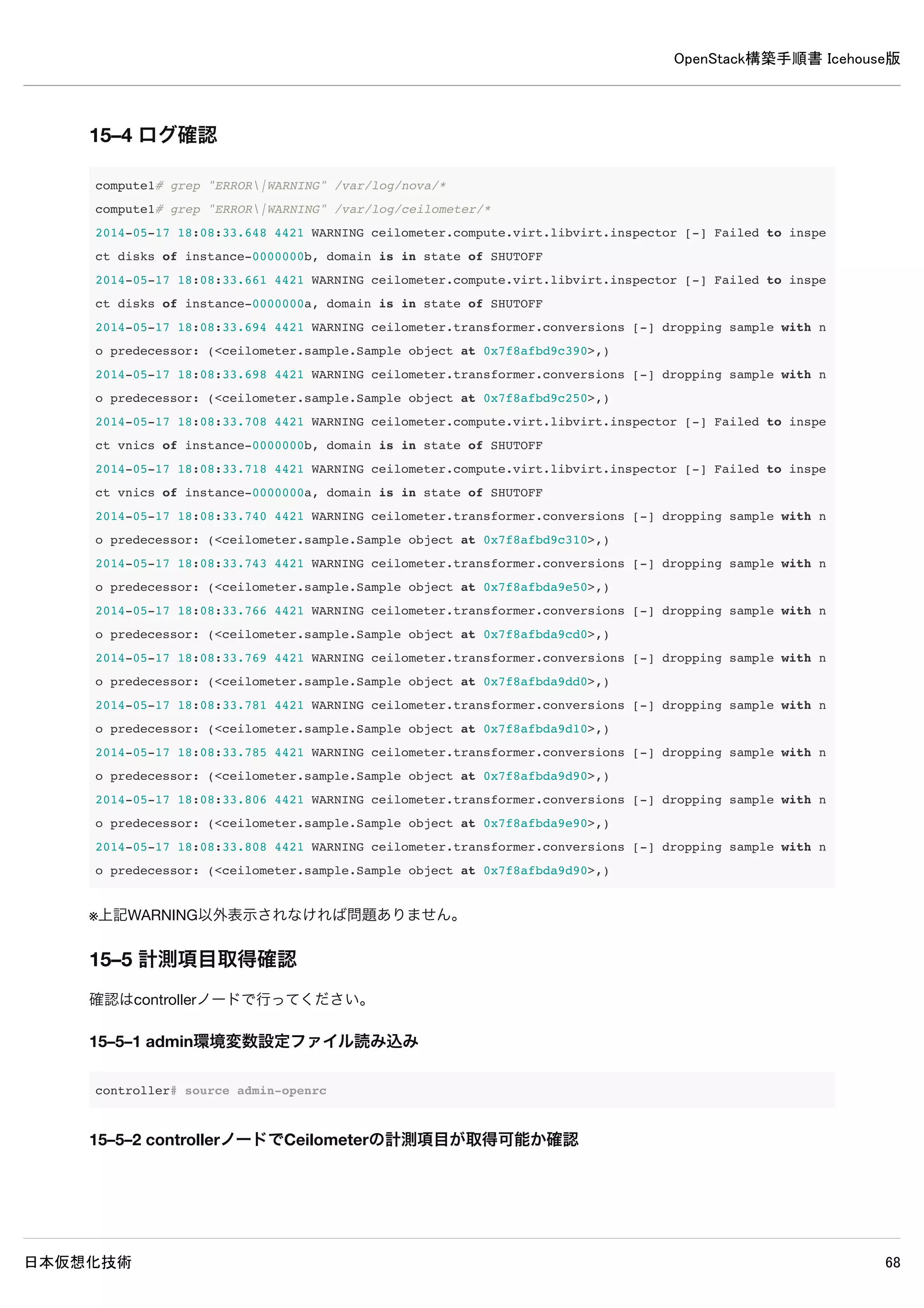 OpenStack構築手順書 Icehouse版
日本仮想化技術 68
controller# grep "ERROR|WARNING" /var/log/cinder/*
/var/log/cinder/cinder-api.log:2014-05-16 16:56:57.401 2641 WARNING cinder.service [-] Value of config option
osapi_volume_workers must be integer greater than 1. Input value ignored.
/var/log/cinder/cinder-scheduler.log:2014-05-16 16:56:37.733 2287 ERROR oslo.messaging._drivers.impl_rabbit [r
eq-b051f972-4128-49bb-a820-b0718340f8fd - - - - -] AMQP server on localhost:5672 is unreachable: Socket closed
. Trying again in 30 seconds.
/var/log/cinder/cinder-volume.log:2014-05-16 16:56:38.409 2390 ERROR oslo.messaging._drivers.impl_rabbit [-] A
MQP server on localhost:5672 is unreachable: Socket closed. Trying again in 30 seconds.
/var/log/cinder/cinder-volume.log:2014-05-16 16:57:12.442 2390 ERROR oslo.messaging._drivers.impl_rabbit [-] A
MQP server on localhost:5672 is unreachable: Socket closed. Trying again in 30 seconds.
/var/log/cinder/cinder-volume.log:2014-05-16 16:57:46.479 2390 ERROR oslo.messaging._drivers.impl_rabbit [-] A
MQP server on localhost:5672 is unreachable: Socket closed. Trying again in 30 seconds.
※上記ERRORとWARNINGが出力されなければ問題ありません。
13–9 イメージ格納用ボリューム作成
イメージ格納用ボリュームを設定するために物理ボリュームの設定、ボリューム作成を行います。
13–9–1 物理ボリューム設定
以下コマンドで物理ボリュームを設定します。
controller# pvcreate /dev/sdb
Physical volume "/dev/sdb" successfully created
controller# vgcreate cinder-volumes /dev/sdb
Volume group "cinder-volumes" successfully created
13–9–2 サービス再起動
controller# service cinder-volume restart && service tgt restart
13–9–3 admin環境変数設定ファイル読み込み
インスタンス格納用ボリュームを作成するためにadmin環境変数を読み込みます。
controller# source admin-openrc
13–9–4 ボリューム作成
以下コマンドでインスタンス格納用ボリュームを作成します。
 