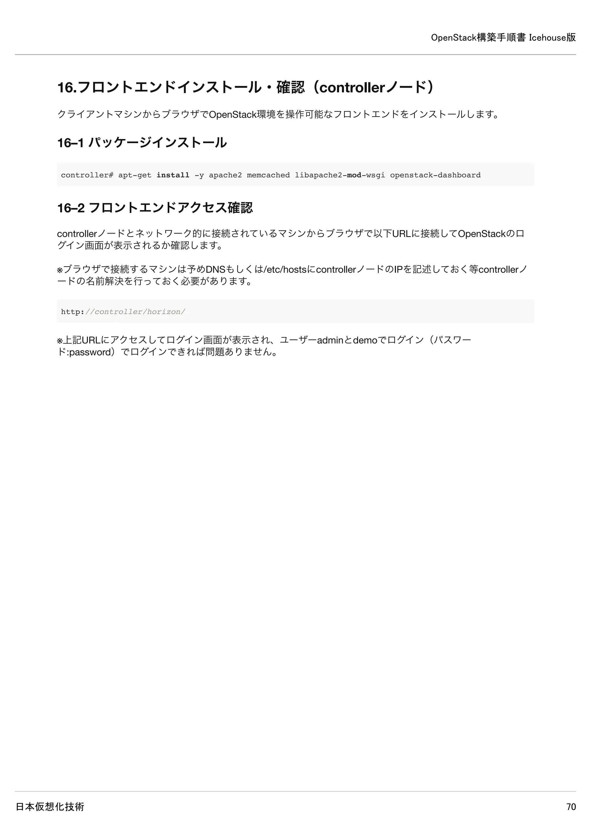OpenStack構築手順書 Icehouse版
日本仮想化技術 70
14. Ceilometerインストール・設定（controllerノード）
14–1 パッケージインストール
controller# apt-get install -y ceilometer-api ceilometer-collector ceilometer-agent-central 
ceilometer-agent-notification ceilometer-alarm-evaluator ceilometer-alarm-notifier python-ceilometerclient m
ongodb-server
14–2 デフォルトのデータベースファイル削除
controller# service mongodb stop
controller# rm /var/lib/mongodb/journal/prealloc.*
controller# service mongodb start
14–3 mongodb データベース設定
/etc/mongodb.conf
#bind_ip = 127.0.0.1 ← 既存設定をコメントアウト
bind_ip = 192.168.0.10 ← 追記
14–4 mongodbサービス再起動
controller# service mongodb restart
14–5 mongodbデータベース作成
mongodbのデータベースを作成します、–hostオプションはcontrollerノードのIPアドレスを直接入力してください。
 