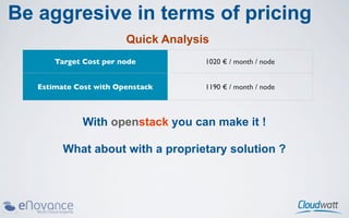 Be aggresive in terms of pricing
                        Quick Analysis
       Target Cost per node          1020 € / month / node


   Estimate Cost with Openstack      1190 € / month / node



             With openstack you can make it !

         What about with a proprietary solution ?
 