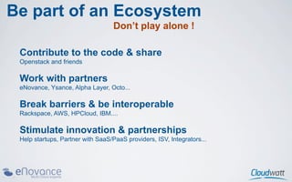 Be part of an Ecosystem
                                   Don’t play alone !

 Contribute to the code & share
 Openstack and friends

 Work with partners
 eNovance, Ysance, Alpha Layer, Octo...

 Break barriers & be interoperable
 Rackspace, AWS, HPCloud, IBM....

 Stimulate innovation & partnerships
 Help startups, Partner with SaaS/PaaS providers, ISV, Integrators...
 