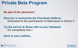 Private Beta Program
Be part of the adventure !

Discover in exclusivity the Cloudwatt platform.
   Dedicated to the participants of Openstack in Action 3

Try the service & Share with us your feebdack.
   It’s completely free !

Soon in your mailbox...
 