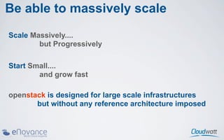 Be able to massively scale
Scale Massively....
        but Progressively

Start Small....
        and grow fast

openstack is designed for large scale infrastructures
       but without any reference architecture imposed
 