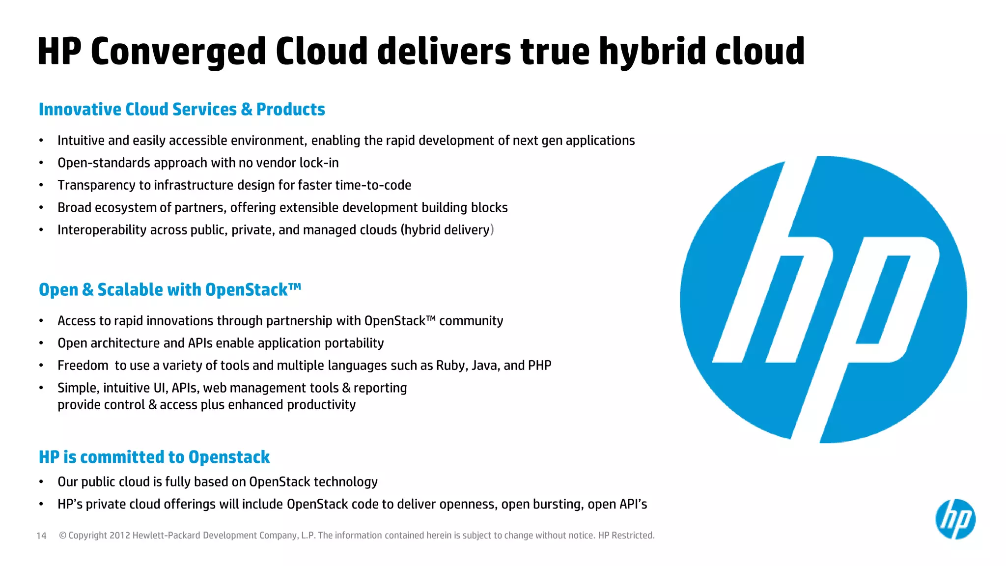 HP Converged Cloud delivers true hybrid cloud
Innovative Cloud Services & Products
•    Intuitive and easily accessible environment, enabling the rapid development of next gen applications
•    Open-standards approach with no vendor lock-in
•    Transparency to infrastructure design for faster time-to-code
•    Broad ecosystem of partners, offering extensible development building blocks
•    Interoperability across public, private, and managed clouds (hybrid delivery)



Open & Scalable with OpenStack™
•    Access to rapid innovations through partnership with OpenStack™ community
•    Open architecture and APIs enable application portability
•    Freedom to use a variety of tools and multiple languages such as Ruby, Java, and PHP
•    Simple, intuitive UI, APIs, web management tools & reporting
     provide control & access plus enhanced productivity


HP is committed to Openstack
•    Our public cloud is fully based on OpenStack technology
•    HP’s private cloud offerings will include OpenStack code to deliver openness, open bursting, open API’s

14   © Copyright 2012 Hewlett-Packard Development Company, L.P. The information contained herein is subject to change without notice. HP Restricted.
 