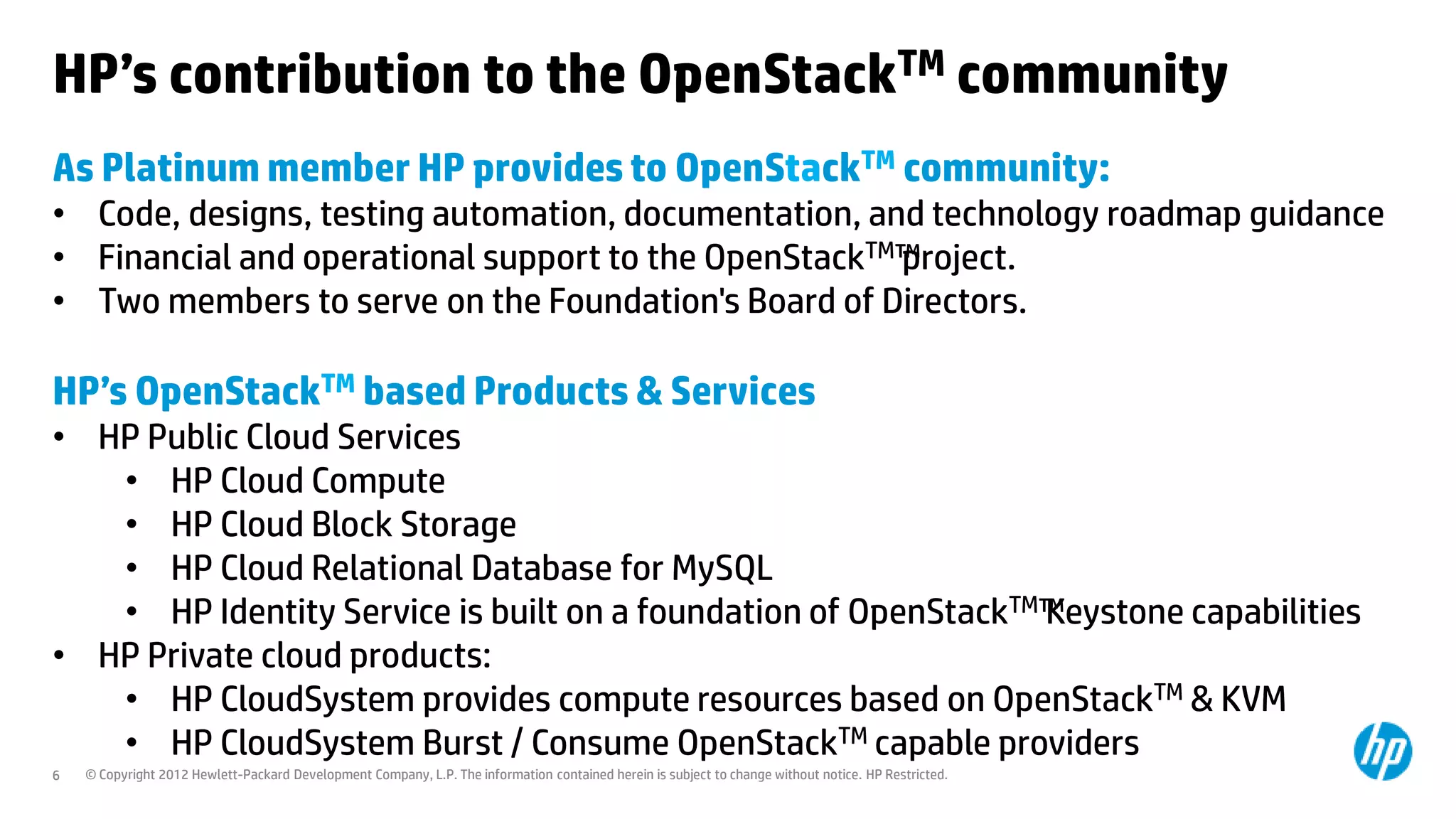 HP’s contribution to the OpenStackTM community
As Platinum member HP provides to OpenStackTM community:
• Code, designs, testing automation, documentation, and technology roadmap guidance
• Financial and operational support to the OpenStackTM™
                                                      project.
• Two members to serve on the Foundation's Board of Directors.

HP’s OpenStackTM based Products & Services
• HP Public Cloud Services
   • HP Cloud Compute
   • HP Cloud Block Storage
   • HP Cloud Relational Database for MySQL
   • HP Identity Service is built on a foundation of OpenStackTM™
                                                                Keystone capabilities
• HP Private cloud products:
   • HP CloudSystem provides compute resources based on OpenStackTM & KVM
   • HP CloudSystem Burst / Consume OpenStackTM capable providers
6   © Copyright 2012 Hewlett-Packard Development Company, L.P. The information contained herein is subject to change without notice. HP Restricted.
 