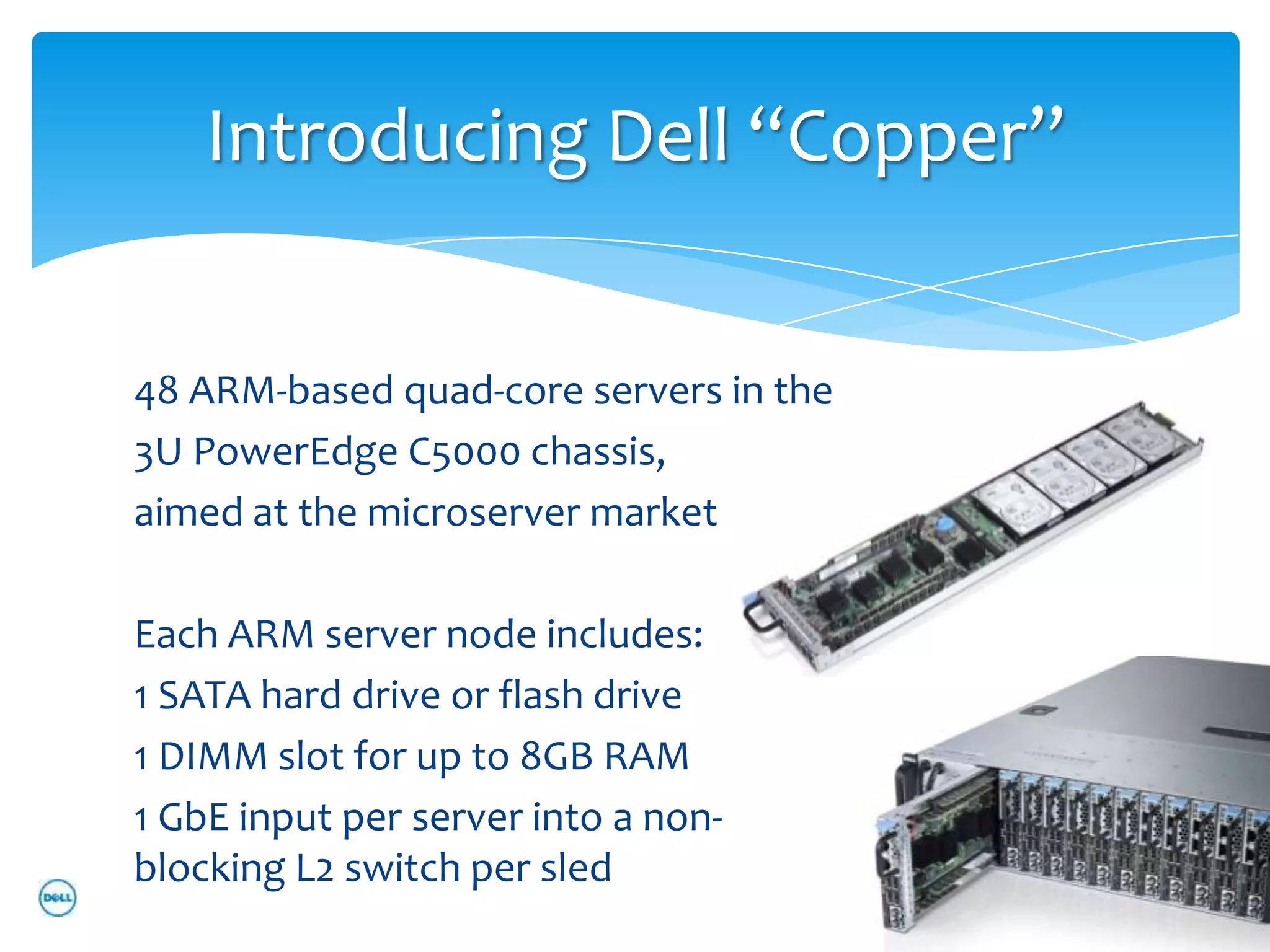 Introducing Dell “Copper”


48 ARM-based quad-core servers in the
3U PowerEdge C5000 chassis,
aimed at the microserver market

Each ARM server node includes:
1 SATA hard drive or flash drive
1 DIMM slot for up to 8GB RAM
1 GbE input per server into a non-
blocking L2 switch per sled
 