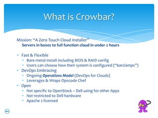 What is Crowbar?

Mission: “A Zero Touch Cloud Installer”
  Servers in boxes to full function cloud in under 2 hours

  Fast & Flexible
     Bare metal install including BIOS & RAID config
     Users can choose how their system is configured (“barclamps”)
  DevOps Embracing
     Ongoing Operations Model (DevOps for Clouds)
     Leverages & Wraps Opscode Chef
  Open
     Not specific to OpenStack – Dell using for other Apps
     Not restricted to Dell hardware
     Apache 2 licensed
 