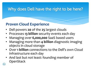Proven Cloud Experience
• Dell powers 20 of the 25 largest clouds
• Processes 13 billion security events each day
• Managing over 6,000,000 SaaS based users
• Managing more than 4 billion diagnostic imaging
  objects in cloud storage
• Over 1 billion connections to the Dell’s own Cloud
  infrastructure each day
• And last but not least: founding member of
  OpenStack
 
