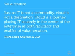 Value creation

Just as IT is not a commodity, cloud is
not a destination. Cloud is a journey,
placing IT squarely in the center of the
enterprise as both facilitator and
enabler of value-creation.
    Michael Dell, Chairman & CEO




3    Dell Confidential
 