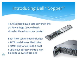 Introducing Dell “Copper”


48 ARM-based quad-core servers in the
3U PowerEdge C5000 chassis,
aimed at the microserver market

Each ARM server node includes:
1 SATA hard drive or flash drive
1 DIMM slot for up to 8GB RAM
1 GbE input per server into a non-
blocking L2 switch per sled
 