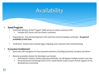 Availability

•   Seed Program
     •   Continued delivery of Dell "Copper" ARM servers to select customers WW
          •    Includes DCS Classic and non-Classic customers

     •   Expected use: Test and development with web front-end and Hadoop workloads. No general
         availability at this time.

     •   Timeframe: Systems have already begun shipping, and customers have started testing

•   Ecosystem Enablement:
     •   Seed units will in-progress for key ecosystem partners, including Canonical, Cloudera and others

     •   Remote accessible clusters for developer use include:
          •  Dell Solution Centers: Centers planned worldwide, we will deploy multiple clusters over time
          •  Texas Advanced Computing Center (UT): Austin-based cluster as part of their support of the
             development community
 