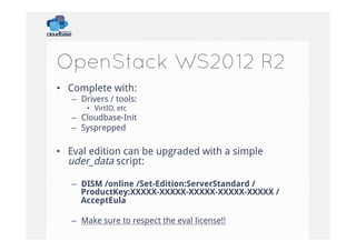 OpenStack WS2012 R2
•  Complete with:
–  Drivers / tools:
•  VirtIO, etc

–  Cloudbase-Init
–  Sysprepped

•  Eval edition can be upgraded with a simple
uder_data script:
–  DISM /online /Set-Edition:ServerStandard /
ProductKey:XXXXX-XXXXX-XXXXX-XXXXX-XXXXX /
AcceptEula
–  Make sure to respect the eval license!!

 