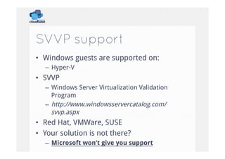 SVVP support
•  Windows guests are supported on:
–  Hyper-V

•  SVVP
–  Windows Server Virtualization Validation
Program
–  http://www.windowsservercatalog.com/
svvp.aspx

•  Red Hat, VMWare, SUSE
•  Your solution is not there?
–  Microsoft won’t give you support

 