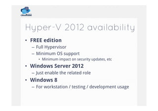 Hyper-V 2012 availability
•  FREE edition
–  Full Hypervisor
–  Minimum OS support
•  Minimum impact on security updates, etc

•  Windows Server 2012
–  Just enable the related role

•  Windows 8
–  For workstation / testing / development usage

 
