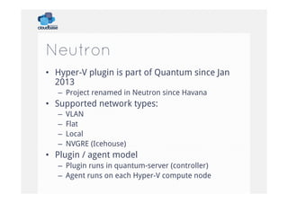 Neutron
•  Hyper-V plugin is part of Quantum since Jan
2013
–  Project renamed in Neutron since Havana

•  Supported network types:
– 
– 
– 
– 

VLAN
Flat
Local
NVGRE (Icehouse)

•  Plugin / agent model
–  Plugin runs in quantum-server (controller)
–  Agent runs on each Hyper-V compute node

 