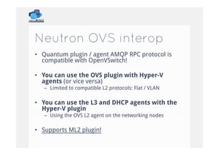 Neutron OVS interop
•  Quantum plugin / agent AMQP RPC protocol is
compatible with OpenVSwitch!
•  You can use the OVS plugin with Hyper-V
agents (or vice versa)
–  Limited to compatible L2 protocols: Flat / VLAN

•  You can use the L3 and DHCP agents with the
Hyper-V plugin
–  Using the OVS L2 agent on the networking nodes

•  Supports ML2 plugin!

 