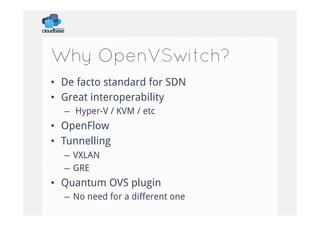 Why OpenVSwitch?
•  De facto standard for SDN
•  Great interoperability
–  Hyper-V / KVM / etc

•  OpenFlow
•  Tunnelling
–  VXLAN
–  GRE

•  Quantum OVS plugin
–  No need for a different one

 
