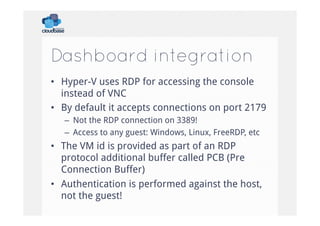 Dashboard integration
•  Hyper-V uses RDP for accessing the console
instead of VNC
•  By default it accepts connections on port 2179
–  Not the RDP connection on 3389!
–  Access to any guest: Windows, Linux, FreeRDP, etc

•  The VM id is provided as part of an RDP
protocol additional buffer called PCB (Pre
Connection Buffer)
•  Authentication is performed against the host,
not the guest!

 