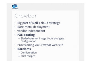 Crowbar
• 
• 
• 
• 

Big part of Dell’s cloud strategy
Bare-metal deployment
vendor independent
PXE booting
–  Sledgehammer image boots and gets
configuration

•  Provisioning via Crowbar web site
•  Barclams
–  Configuration
–  Chef recipes

 