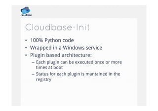 Cloudbase-Init
•  100% Python code
•  Wrapped in a Windows service
•  Plugin based architecture:
–  Each plugin can be executed once or more
times at boot
–  Status for each plugin is mantained in the
registry

 