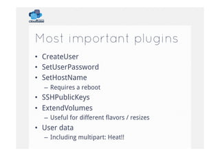 Most important plugins
•  CreateUser
•  SetUserPassword
•  SetHostName
–  Requires a reboot

•  SSHPublicKeys
•  ExtendVolumes
–  Useful for different flavors / resizes

•  User data
–  Including multipart: Heat!!

 