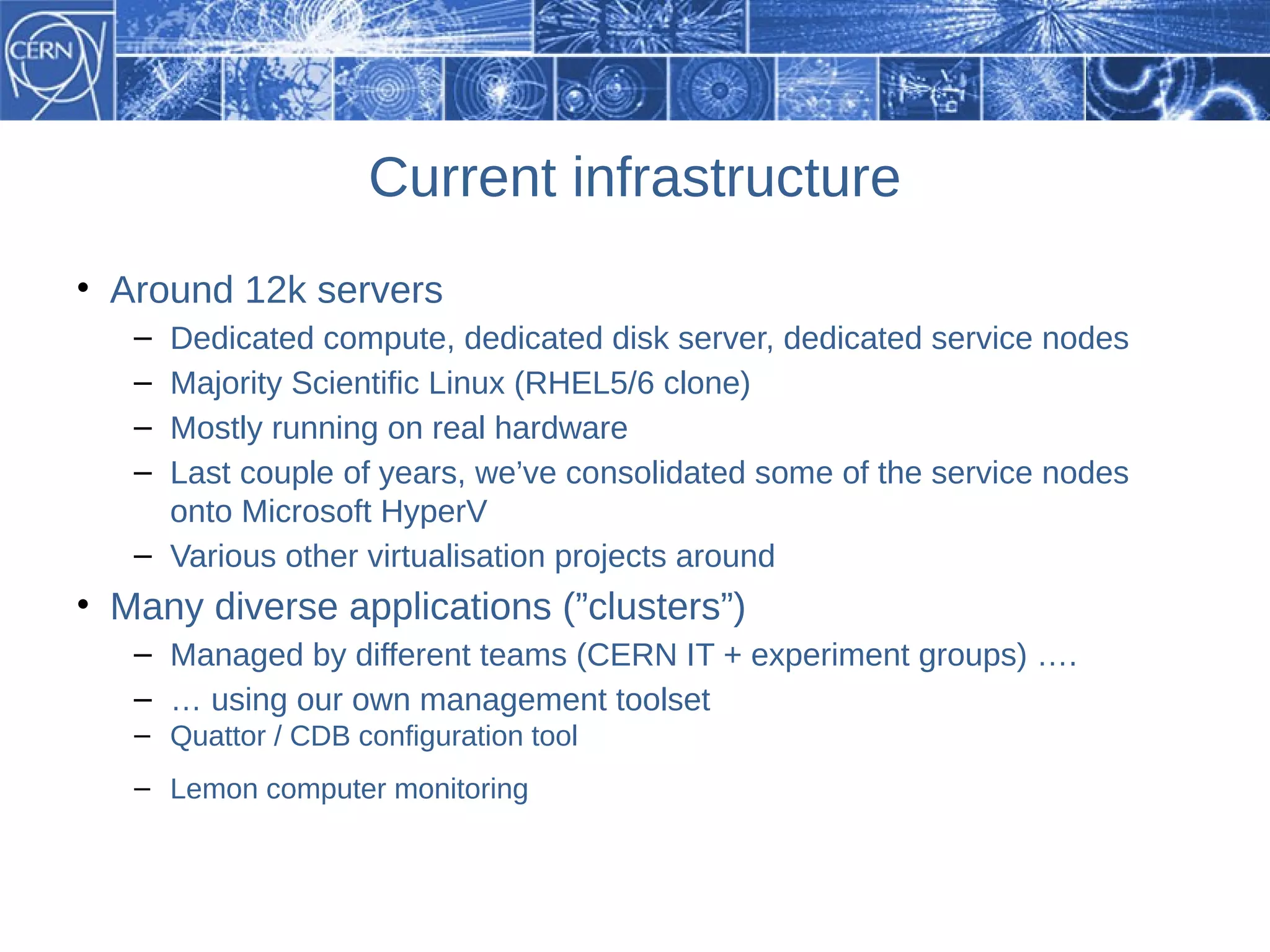 Current infrastructure
• Around 12k servers
   – Dedicated compute, dedicated disk server, dedicated service nodes
   – Majority Scientific Linux (RHEL5/6 clone)
   – Mostly running on real hardware
   – Last couple of years, we’ve consolidated some of the service nodes
     onto Microsoft HyperV
   – Various other virtualisation projects around
• Many diverse applications (”clusters”)
   – Managed by different teams (CERN IT + experiment groups) ….
   – … using our own management toolset
   – Quattor / CDB configuration tool
   – Lemon computer monitoring
 