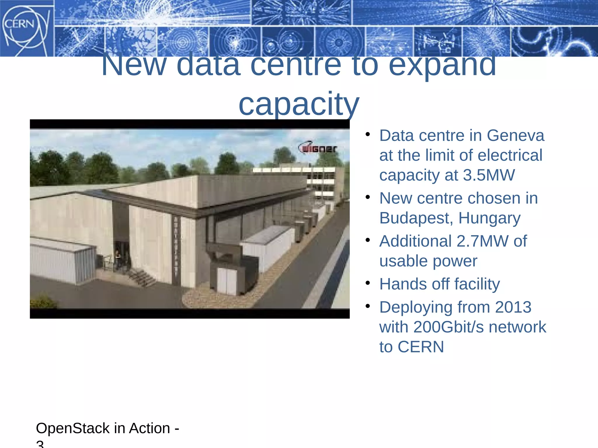 New data centre to expand
                 capacity
                         • Data centre in Geneva
                           at the limit of electrical
                           capacity at 3.5MW
                         • New centre chosen in
                           Budapest, Hungary
                         • Additional 2.7MW of
                           usable power
                         • Hands off facility
                         • Deploying from 2013
                           with 200Gbit/s network
                           to CERN



OpenStack in Action -
 