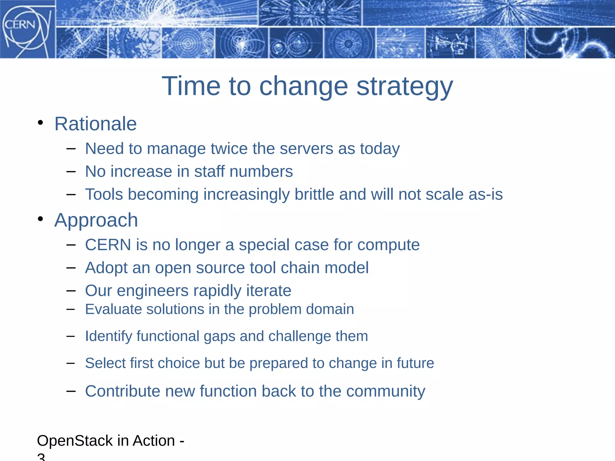 Time to change strategy
• Rationale
    – Need to manage twice the servers as today
    – No increase in staff numbers
    – Tools becoming increasingly brittle and will not scale as-is
• Approach
    – CERN is no longer a special case for compute
    – Adopt an open source tool chain model
    – Our engineers rapidly iterate
    – Evaluate solutions in the problem domain
    – Identify functional gaps and challenge them
    – Select first choice but be prepared to change in future
    – Contribute new function back to the community


OpenStack in Action -
 