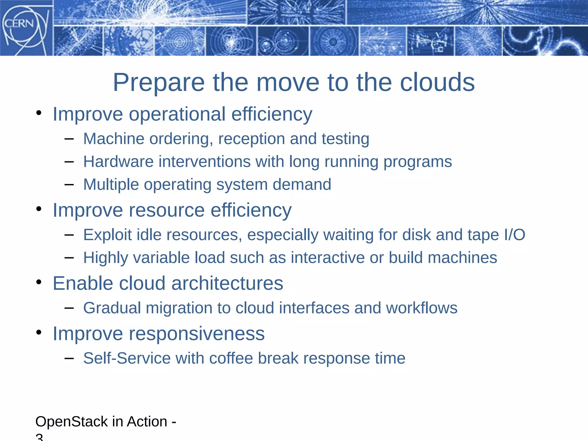 Prepare the move to the clouds
• Improve operational efficiency
    – Machine ordering, reception and testing
    – Hardware interventions with long running programs
    – Multiple operating system demand
• Improve resource efficiency
    – Exploit idle resources, especially waiting for disk and tape I/O
    – Highly variable load such as interactive or build machines
• Enable cloud architectures
    – Gradual migration to cloud interfaces and workflows
• Improve responsiveness
    – Self-Service with coffee break response time


OpenStack in Action -
 